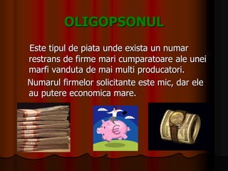 OLIGOPSONUL
Este tipul de piata unde exista un numar
restrans de firme mari cumparatoare ale unei
marfi vanduta de mai multi producatori.
Numarul firmelor solicitante este mic, dar ele
au putere economica mare.
 