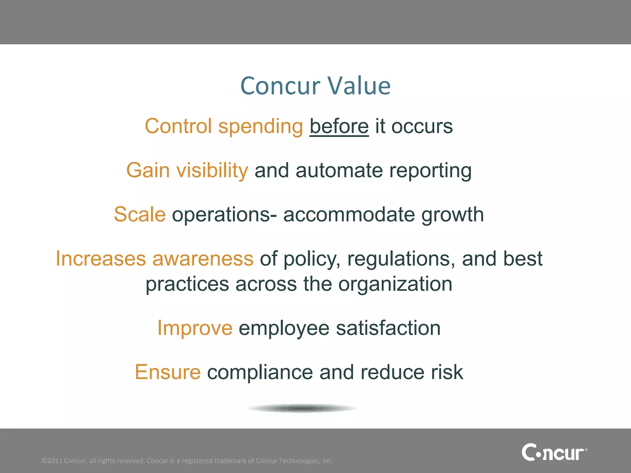Concur Value
                                 Control spending before it occurs

                           Gain visibility and automate reporting

                       Scale operations- accommodate growth

    Increases awareness of policy, regulations, and best
             practices across the organization

                                     Improve employee satisfaction

                              Ensure compliance and reduce risk


©2011 Concur, all rights reserved. Concur is a registered trademark of Concur Technologies, Inc.
 