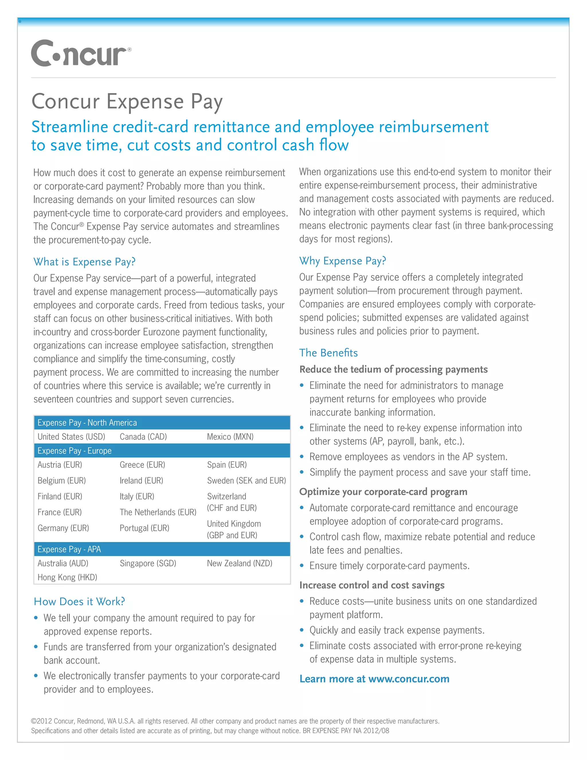 •	




     Concur Expense Pay
     Streamline credit-card remittance and employee reimbursement
     to save time, cut costs and control cash flow
     How much does it cost to generate an expense reimbursement                                  When organizations use this end-to-end system to monitor their
     or corporate-card payment? Probably more than you think.                                    entire expense-reimbursement process, their administrative
     Increasing demands on your limited resources can slow                                       and management costs associated with payments are reduced.
     payment-cycle time to corporate-card providers and employees.                               No integration with other payment systems is required, which
     The Concur® Expense Pay service automates and streamlines                                   means electronic payments clear fast (in three bank-processing
     the procurement-to-pay cycle.                                                               days for most regions).

     What is Expense Pay?                                                                        Why Expense Pay?
     Our Expense Pay service—part of a powerful, integrated                                      Our Expense Pay service offers a completely integrated
     travel and expense management process—automatically pays                                    payment solution—from procurement through payment.
     employees and corporate cards. Freed from tedious tasks, your                               Companies are ensured employees comply with corporate-
     staff can focus on other business-critical initiatives. With both                           spend policies; submitted expenses are validated against
     in-country and cross-border Eurozone payment functionality,                                 business rules and policies prior to payment.
     organizations can increase employee satisfaction, strengthen
                                                                                                 The Benefits
     compliance and simplify the time-consuming, costly
     payment process. We are committed to increasing the number                                  Reduce the tedium of processing payments
     of countries where this service is available; we’re currently in                            •	 Eliminate the need for administrators to manage
     seventeen countries and support seven currencies.                                              payment returns for employees who provide
                                                                                                    inaccurate banking information.
       Expense Pay - North America
                                                                                                 •	 Eliminate the need to re-key expense information into
       United States (USD)         Canada (CAD)                  Mexico (MXN)
                                                                                                    other systems (AP, payroll, bank, etc.).
       Expense Pay - Europe
                                                                                                 •	 Remove employees as vendors in the AP system.
       Austria (EUR)               Greece (EUR)                  Spain (EUR)
                                                                                                 •	 Simplify the payment process and save your staff time.
       Belgium (EUR)               Ireland (EUR)                 Sweden (SEK and EUR)
       Finland (EUR)               Italy (EUR)                   Switzerland
                                                                                                 Optimize your corporate-card program
       France (EUR)                The Netherlands (EUR)
                                                                 (CHF and EUR)                   •	 Automate corporate-card remittance and encourage
                                                                 United Kingdom                     employee adoption of corporate-card programs.
       Germany (EUR)               Portugal (EUR)
                                                                 (GBP and EUR)                   •	 Control cash flow, maximize rebate potential and reduce
       Expense Pay - APA                                                                            late fees and penalties.
       Australia (AUD)             Singapore (SGD)               New Zealand (NZD)               •	 Ensure timely corporate-card payments.
       Hong Kong (HKD)
                                                                                                 Increase control and cost savings
     How Does it Work?                                                                           •	 Reduce costs—unite business units on one standardized
     •	 We tell your company the amount required to pay for                                         payment platform.
        approved expense reports.                                                                •	 Quickly and easily track expense payments.
     •	 Funds are transferred from your organization’s designated                                •	 Eliminate costs associated with error-prone re-keying
        bank account.                                                                               of expense data in multiple systems.
     •	 We electronically transfer payments to your corporate-card                               Learn more at www.concur.com
        provider and to employees.


     ©2012 Concur, Redmond, WA U.S.A. all rights reserved. All other company and product names are the property of their respective manufacturers.
     Specifications and other details listed are accurate as of printing, but may change without notice. BR EXPENSE PAY NA 2012/08
 