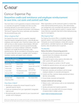 •	




     Concur Expense Pay
     Streamline credit-card remittance and employee reimbursement
     to save time, cut costs and control cash flow
     How much does it cost to generate an expense reimbursement                                  When organizations use this end-to-end system to monitor their
     or corporate-card payment? Probably more than you think.                                    entire expense-reimbursement process, their administrative
     Increasing demands on your limited resources can slow                                       and management costs associated with payments are reduced.
     payment-cycle time to corporate-card providers and employees.                               No integration with other payment systems is required, which
     The Concur® Expense Pay service automates and streamlines                                   means electronic payments clear fast (in three bank-processing
     the procurement-to-pay cycle.                                                               days for most regions).

     What is Expense Pay?                                                                        Why Expense Pay?
     Our Expense Pay service—part of a powerful, integrated                                      Our Expense Pay service offers a completely integrated
     travel and expense management process—automatically pays                                    payment solution—from procurement through payment.
     employees and corporate cards. Freed from tedious tasks, your                               Companies are ensured employees comply with corporate-
     staff can focus on other business-critical initiatives. With both                           spend policies; submitted expenses are validated against
     in-country and cross-border Eurozone payment functionality,                                 business rules and policies prior to payment.
     organizations can increase employee satisfaction, strengthen
                                                                                                 The Benefits
     compliance and simplify the time-consuming, costly
     payment process. We are committed to increasing the number                                  Reduce the tedium of processing payments
     of countries where this service is available; we’re currently in                            •	 Eliminate the need for administrators to manage
     seventeen countries and support seven currencies.                                              payment returns for employees who provide
                                                                                                    inaccurate banking information.
       Expense Pay - North America
                                                                                                 •	 Eliminate the need to re-key expense information into
       United States (USD)         Canada (CAD)                  Mexico (MXN)
                                                                                                    other systems (AP, payroll, bank, etc.).
       Expense Pay - Europe
                                                                                                 •	 Remove employees as vendors in the AP system.
       Austria (EUR)               Greece (EUR)                  Spain (EUR)
                                                                                                 •	 Simplify the payment process and save your staff time.
       Belgium (EUR)               Ireland (EUR)                 Sweden (SEK and EUR)
       Finland (EUR)               Italy (EUR)                   Switzerland
                                                                                                 Optimize your corporate-card program
       France (EUR)                The Netherlands (EUR)
                                                                 (CHF and EUR)                   •	 Automate corporate-card remittance and encourage
                                                                 United Kingdom                     employee adoption of corporate-card programs.
       Germany (EUR)               Portugal (EUR)
                                                                 (GBP and EUR)                   •	 Control cash flow, maximize rebate potential and reduce
       Expense Pay - APA                                                                            late fees and penalties.
       Australia (AUD)             Singapore (SGD)               New Zealand (NZD)               •	 Ensure timely corporate-card payments.
       Hong Kong (HKD)
                                                                                                 Increase control and cost savings
     How Does it Work?                                                                           •	 Reduce costs—unite business units on one standardized
     •	 We tell your company the amount required to pay for                                         payment platform.
        approved expense reports.                                                                •	 Quickly and easily track expense payments.
     •	 Funds are transferred from your organization’s designated                                •	 Eliminate costs associated with error-prone re-keying
        bank account.                                                                               of expense data in multiple systems.
     •	 We electronically transfer payments to your corporate-card                               Learn more at www.concur.com
        provider and to employees.


     ©2012 Concur, Redmond, WA U.S.A. all rights reserved. All other company and product names are the property of their respective manufacturers.
     Specifications and other details listed are accurate as of printing, but may change without notice. BR EXPENSE PAY NA 2012/08
 