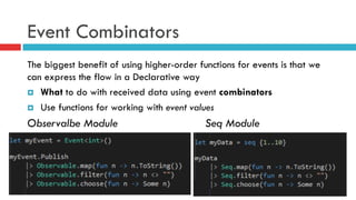 Event Combinators
The biggest benefit of using higher-order functions for events is that we
can express the flow in a Declarative way
¤  What to do with received data using event combinators
¤  Use functions for working with event values
Observalbe Module Seq Module
 
