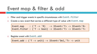 Event map & filter & add
¨  Filter and trigger events in specific circumstances with Event.filter	
  
¨  Create a new event that carries a different type of value with Event.map	
  
¨  Register event with Event.add
Event.map	
  	
  	
  	
  :	
  ('T	
  -­‐>	
  'R)	
  	
  	
  -­‐>	
  IEvent<'T>	
  -­‐>	
  IEvent<'R>	
  
Event.filter	
  :	
  ('T	
  -­‐>	
  bool)	
  -­‐>	
  IEvent<'T>	
  -­‐>	
  IEvent<'T>	
  
Event.add	
  :	
  ('T	
  -­‐>	
  unit)	
  -­‐>	
  IEvent<'Del,'T>	
  -­‐>	
  unit	
  
 