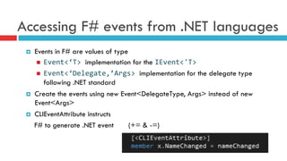 Accessing F# events from .NET languages
¤  Events in F# are values of type
n  Event<‘T>	
  implementation for the IEvent<'T>	
  
n  Event<‘Delegate,’Args>	
  implementation for the delegate type
following .NET standard
¤  Create the events using new Event<DelegateType, Args> instead of new
Event<Args>
¤  CLIEventAttribute instructs
F# to generate .NET event (+= & -=)
 