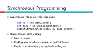 Synchronous Programming
¨  Synchronous I/O or user-interface code
¨  Blocks thread while waiting
¤  Does not scale
¤  Blocking user interface – when run on GUI thread
¤  Simple to write – loops, exception handling etc
let	
  wc	
  =	
  new	
  WebClient()	
  
let	
  data	
  =	
  wc.DownloadData(url)	
  
outputStream.Write(data,	
  0,	
  data.Length)	
  
 
