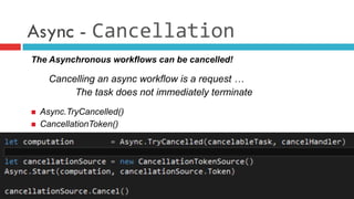 Async - Cancellation
The Asynchronous workflows can be cancelled!
Cancelling an async workflow is a request …
The task does not immediately terminate
n  Async.TryCancelled()
n  CancellationToken()
 