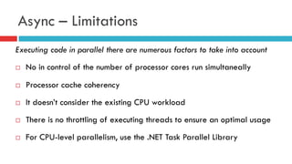 Async – Limitations
Executing code in parallel there are numerous factors to take into account
¨  No in control of the number of processor cores run simultaneally
¨  Processor cache coherency
¨  It doesn’t consider the existing CPU workload
¨  There is no throttling of executing threads to ensure an optimal usage
¨  For CPU-level parallelism, use the .NET Task Parallel Library
 