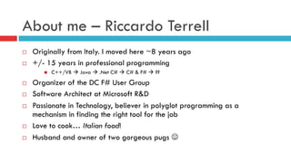 About me – Riccardo Terrell
¨  Originally from Italy. I moved here ~8 years ago
¨  +/- 15 years in professional programming
n  C++/VB à Java à .Net C# à C# & F# à ??
¨  Organizer of the DC F# User Group
¨  Software Architect at Microsoft R&D
¨  Passionate in Technology, believer in polyglot programming as a
mechanism in finding the right tool for the job
¨  Love to cook… Italian food!
¨  Husband and owner of two gorgeous pugs J
 