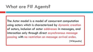 What are F# Agents?
The Actor model is a model of concurrent computation
using actors which is characterized by dynamic creation
of actors, inclusion of actor addresses in messages, and
interaction only through direct asynchronous message
passing with no restriction on message arrival order.
[Wikipedia]
 