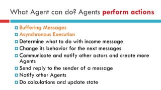 What Agent can do? Agents perform actions
¤ Buffering Messages
¤ Asynchronous Execution
¤ Determine what to do with income message
¤ Change its behavior for the next messages
¤ Communicate and notify other actors and create more
Agents
¤ Send reply to the sender of a message
¤ Notify other Agents
¤ Do calculations and update state
 