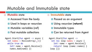 Mutable and Immutable state
¨  Mutable state
¤  Accessed from the body
¤  Used in loops or recursion
¤  Mutable variables (ref)
¤  Fast mutable collections
¨  Immutable state
¤  Passed as an argument
¤  Using recursion (return!)
¤  Immutable types
¤  Can be returned from Agent
Agent.Start(fun	
  agent	
  -­‐>	
  	
  
	
  	
  let	
  rec	
  loop	
  names	
  =	
  async	
  {	
  
	
  	
  	
  	
  let!	
  name	
  =	
  agent.Receive()	
  
	
  	
  	
  	
  return!	
  loop	
  (name::names)	
  }	
  
	
  loop	
  [])	
  
Agent.Start(fun	
  agent	
  -­‐>	
  async	
  {	
  
	
  	
  let	
  names	
  =	
  ResizeArray<_>()	
  
	
  	
  while	
  true	
  do	
  
	
  	
  	
  	
  let!	
  name	
  =	
  agent.Receive()	
  
	
  	
  	
  	
  names.Add(name)	
  })	
  
 