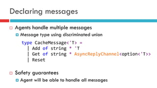Declaring messages
¨  Agents handle multiple messages
¤  Message type using discriminated union
¨  Safety guarantees
¤  Agent will be able to handle all messages
type	
  CacheMessage<'T>	
  =	
  
	
  	
  |	
  Add	
  of	
  string	
  *	
  'T	
  
	
  	
  |	
  Get	
  of	
  string	
  *	
  AsyncReplyChannel<option<'T>>	
  
	
  	
  |	
  Reset	
  
	
  
 