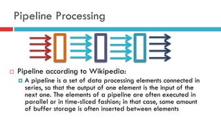 Pipeline Processing
¨  Pipeline according to Wikipedia:
¤  A pipeline is a set of data processing elements connected in
series, so that the output of one element is the input of the
next one. The elements of a pipeline are often executed in
parallel or in time-sliced fashion; in that case, some amount
of buffer storage is often inserted between elements
 