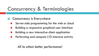 Concurrency & Terminologies
¤  Concurrency is Everywhere
n  Server-side programming for the web or cloud
n  Building a responsive graphical user interface
n  Building a new interactive client application
n  Performing and compute I/O intensive activity
All to attain better performance!
 