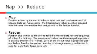 ¨  Map
Function written by the user to take an input pair and produce a result of
intermediate key/value pairs.  The intermediate values are then grouped
with the same intermediate key and passed to the Reduce function.
¨  Reduce
Function also written by the user to take the intermediate key and sequence
of values for that key.  The sequence of values are then merged to produce
a possibly smaller set of values.  Zero or one output value is produced per
our Reduce function invocation.  In order to manage memory, an iterator is
used for potentially large data sets.
Map	
  >>	
  Reduce
 