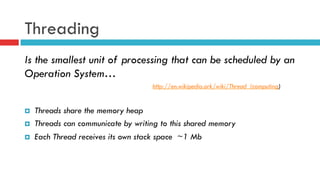 Threading
Is the smallest unit of processing that can be scheduled by an
Operation System…
http://en.wikipedia.ork/wiki/Thread_(computing)
¤  Threads share the memory heap
¤  Threads can communicate by writing to this shared memory
¤  Each Thread receives its own stack space ~1 Mb
 