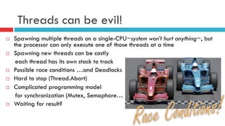 Threads can be evil!
¨  Spawning multiple threads on a single-CPU~system won’t hurt anything~, but
the processor can only execute one of those threads at a time
¨  Spawning new threads can be costly
each thread has its own stack to track
¨  Possible race conditions …and Deadlocks
¨  Hard to stop (Thread.Abort)
¨  Complicated programming model
for synchronization (Mutex, Semaphore…)
¨  Waiting for result?
 
