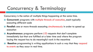 Concurrency & Terminology
Concurrency is the notion of multiple things happening at the same time.
¤  Concurrent: programs with multiple threads of execution, each typically
executing different code
¤  Parallel: one or more threads executing simultaneously in order to speed up
execution
¤  Asynchronous: programs perform I/O requests that don't complete
immediately but that are fulfilled at a later time and where the program
issuing the request has to do meaningful work in the meantime
¤  Reactive programming is writing applications in such a way that they respond
to events as they occur in real time.
 