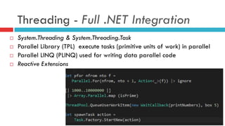 Threading - Full .NET Integration
¨  System.Threading & System.Threading.Task
¨  Parallel Library (TPL) execute tasks (primitive units of work) in parallel
¨  Parallel LINQ (PLINQ) used for writing data parallel code
¨  Reactive Extensions
 