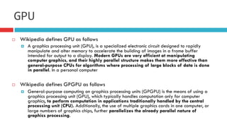 ¨  Wikipedia defines GPU as follows
¤  A graphics processing unit (GPU), is a specialized electronic circuit designed to rapidly
manipulate and alter memory to accelerate the building of images in a frame buffer
intended for output to a display. Modern GPUs are very efficient at manipulating
computer graphics, and their highly parallel structure makes them more effective than
general-purpose CPUs for algorithms where processing of large blocks of data is done
in parallel. In a personal computer
¨  Wikipedia defines GPGPU as follows
¤  General-purpose computing on graphics processing units (GPGPU) is the means of using a
graphics processing unit (GPU), which typically handles computation only for computer
graphics, to perform computation in applications traditionally handled by the central
processing unit (CPU). Additionally, the use of multiple graphics cards in one computer, or
large numbers of graphics chips, further parallelizes the already parallel nature of
graphics processing.
GPU
 