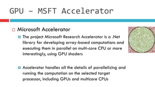 ¨  Microsoft Accelerator
¤  The project Microsoft Research Accelerator is a .Net
library for developing array-based computations and
executing them in parallel on multi-core CPU or more
interestingly, using GPU shaders
¤  Accelerator handles all the details of parallelizing and
running the computation on the selected target
processor, including GPUs and multicore CPUs
GPU	
  –	
  MSFT	
  Accelerator
 