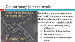 Concurrency jams to avoid!
Parallel, asynchronous, concurrent,
and reactive programs bring many
challenges because this programs
are nearly always nondeterministic
n  This makes debugging/testing
challenging
n  Deadlocking & Race condition
n  Not easy to program
n  Concurrency is a double-edged
sword
 