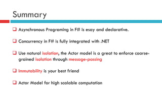 Summary
q  Asynchronous Programing in F# is esay and declarative.
q  Concurrency in F# is fully integrated with .NET
q  Use natural isolation, the Actor model is a great to enforce coarse-
grained isolation through message-passing
q  Immutability is your best friend
q  Actor Model for high scalable computation
 