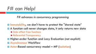 F# can Help!
F# advances in concurrency programming
¤  Immutability, we don't have to protect the "shared state”
¤  A function call never changes data, it only returns new data
n  Side effect free functions
n  Referential Transparency
¤  Higher-order function and Lazy Evaluation (not explicit)
¤  Asynchronous Workflow
¤  Actor-Based concurrency model – MP (Isolation)
 