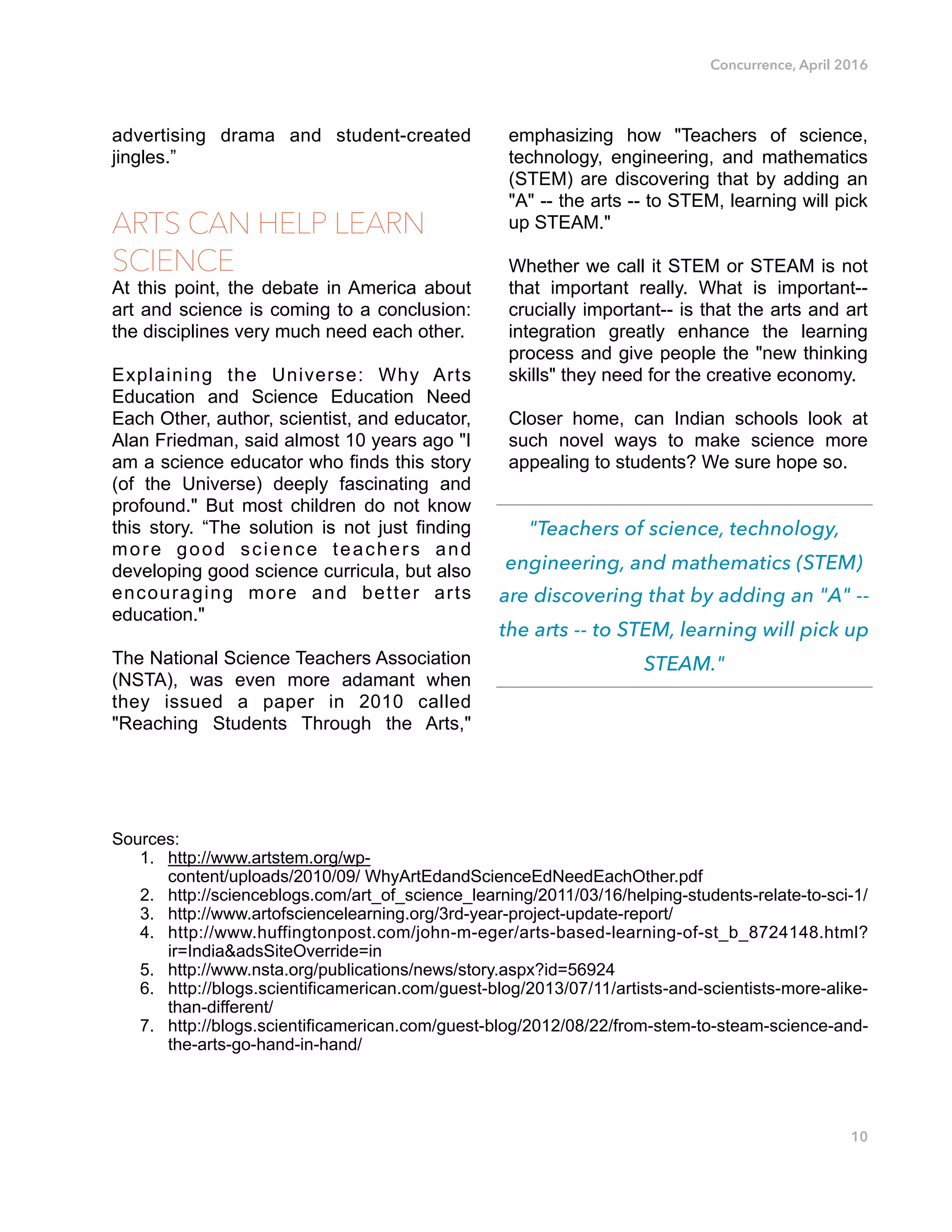 Concurrence, April 2016
advertising drama and student-created
jingles.”
ARTS CAN HELP LEARN
SCIENCE
At this point, the debate in America about
art and science is coming to a conclusion:
the disciplines very much need each other.
Explaining the Universe: Why Arts
Education and Science Education Need
Each Other, author, scientist, and educator,
Alan Friedman, said almost 10 years ago "I
am a science educator who finds this story
(of the Universe) deeply fascinating and
profound." But most children do not know
this story. “The solution is not just finding
more good science teachers and
developing good science curricula, but also
encouraging more and better arts
education."
The National Science Teachers Association
(NSTA), was even more adamant when
they issued a paper in 2010 called
"Reaching Students Through the Arts,"
emphasizing how "Teachers of science,
technology, engineering, and mathematics
(STEM) are discovering that by adding an
"A" -- the arts -- to STEM, learning will pick
up STEAM."
Whether we call it STEM or STEAM is not
that important really. What is important--
crucially important-- is that the arts and art
integration greatly enhance the learning
process and give people the "new thinking
skills" they need for the creative economy.
Closer home, can Indian schools look at
such novel ways to make science more
appealing to students? We sure hope so. 
Sources:
1. http://www.artstem.org/wp-
content/uploads/2010/09/ WhyArtEdandScienceEdNeedEachOther.pdf
2. http://scienceblogs.com/art_of_science_learning/2011/03/16/helping-students-relate-to-sci-1/
3. http://www.artofsciencelearning.org/3rd-year-project-update-report/
4. http://www.huffingtonpost.com/john-m-eger/arts-based-learning-of-st_b_8724148.html?
ir=India&adsSiteOverride=in
5. http://www.nsta.org/publications/news/story.aspx?id=56924
6. http://blogs.scientificamerican.com/guest-blog/2013/07/11/artists-and-scientists-more-alike-
than-different/
7. http://blogs.scientificamerican.com/guest-blog/2012/08/22/from-stem-to-steam-science-and-
the-arts-go-hand-in-hand/
10
"Teachers of science, technology,
engineering, and mathematics (STEM)
are discovering that by adding an "A" --
the arts -- to STEM, learning will pick up
STEAM."
 