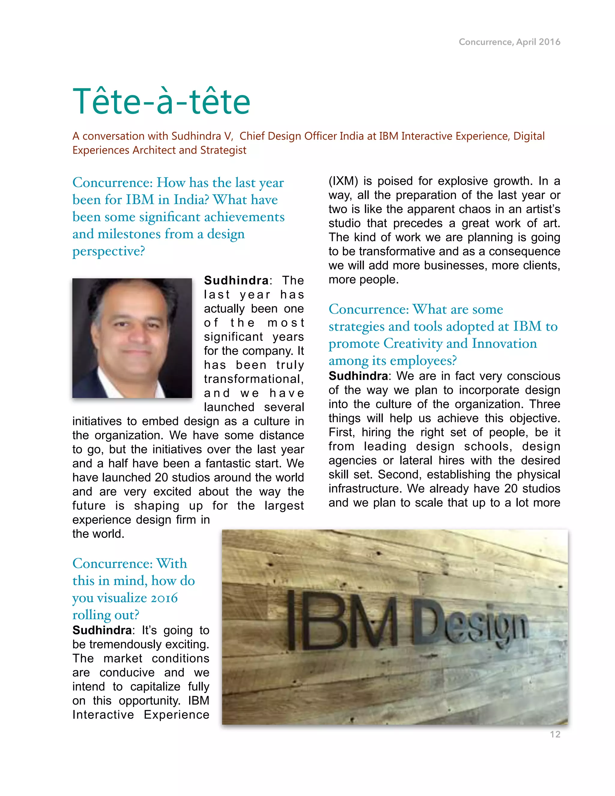 Concurrence, April 2016
Concurrence: How has the last year
been for IBM in India? What have
been some signiﬁcant achievements
and milestones from a design
perspective?
Sudhindra: The
l a s t y e a r h a s
actually been one
o f t h e m o s t
significant years
for the company. It
has been truly
transformational,
a n d w e h a v e
launched several
initiatives to embed design as a culture in
the organization. We have some distance
to go, but the initiatives over the last year
and a half have been a fantastic start. We
have launched 20 studios around the world
and are very excited about the way the
future is shaping up for the largest
experience design firm in
the world.
Concurrence: With
this in mind, how do
you visualize 2016
rolling out?
Sudhindra: It’s going to
be tremendously exciting.
The market conditions
are conducive and we
intend to capitalize fully
on this opportunity. IBM
Interactive Experience
(IXM) is poised for explosive growth. In a
way, all the preparation of the last year or
two is like the apparent chaos in an artist’s
studio that precedes a great work of art.
The kind of work we are planning is going
to be transformative and as a consequence
we will add more businesses, more clients,
more people.
Concurrence: What are some
strategies and tools adopted at IBM to
promote Creativity and Innovation
among its employees?
Sudhindra: We are in fact very conscious
of the way we plan to incorporate design
into the culture of the organization. Three
things will help us achieve this objective.
First, hiring the right set of people, be it
from leading design schools, design
agencies or lateral hires with the desired
skill set. Second, establishing the physical
infrastructure. We already have 20 studios
and we plan to scale that up to a lot more
12
Tête-à-tête
A conversation with Sudhindra V, Chief Design Officer India at IBM Interactive Experience, Digital
Experiences Architect and Strategist
 