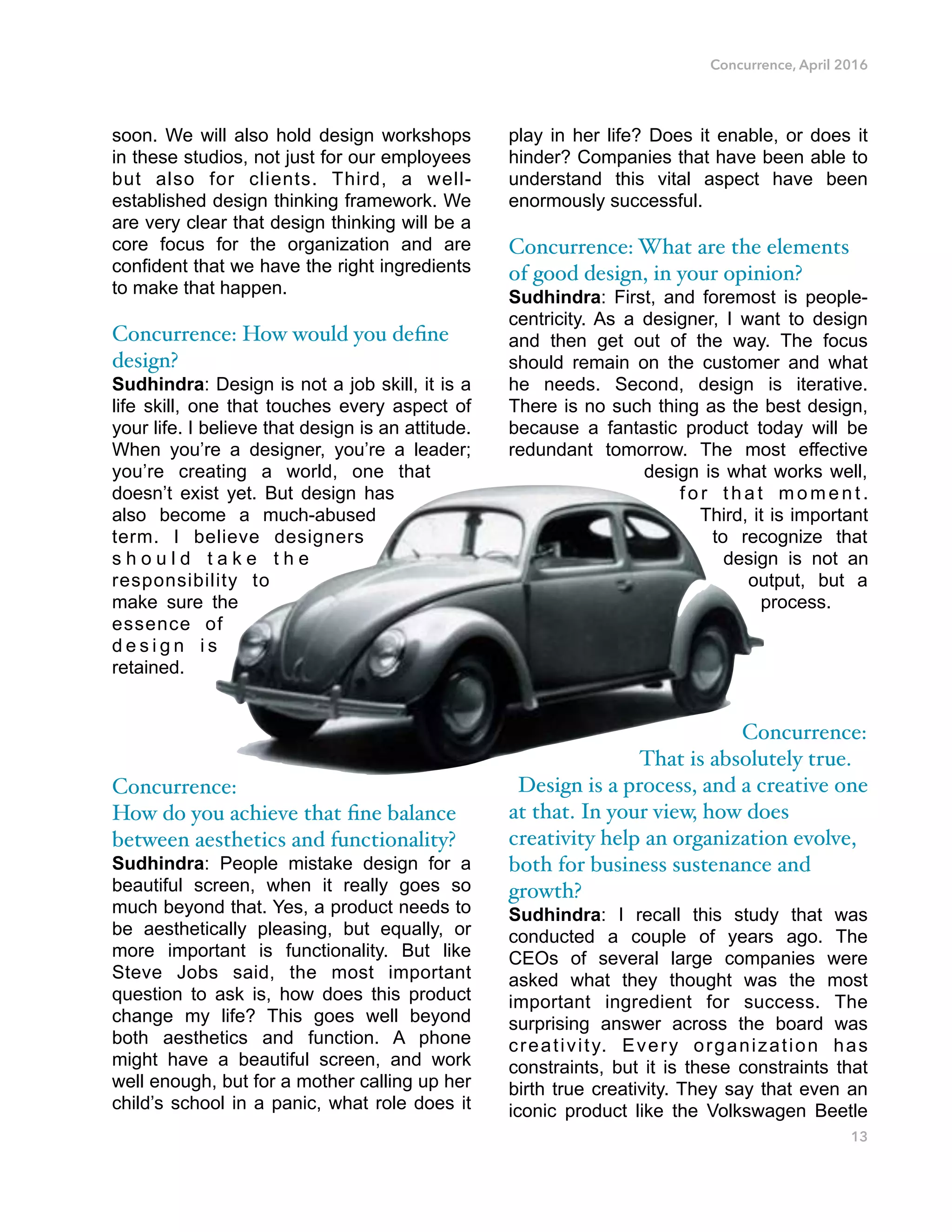 Concurrence, April 2016
soon. We will also hold design workshops
in these studios, not just for our employees
but also for clients. Third, a well-
established design thinking framework. We
are very clear that design thinking will be a
core focus for the organization and are
confident that we have the right ingredients
to make that happen.
Concurrence: How would you deﬁne
design?
Sudhindra: Design is not a job skill, it is a
life skill, one that touches every aspect of
your life. I believe that design is an attitude.
When you’re a designer, you’re a leader;
you’re creating a world, one that
doesn’t exist yet. But design has
also become a much-abused
term. I believe designers
s h o u l d t a k e t h e
responsibility to
make sure the
essence of
d e s i g n i s
retained.
Concurrence:
How do you achieve that ﬁne balance
between aesthetics and functionality?
Sudhindra: People mistake design for a
beautiful screen, when it really goes so
much beyond that. Yes, a product needs to
be aesthetically pleasing, but equally, or
more important is functionality. But like
Steve Jobs said, the most important
question to ask is, how does this product
change my life? This goes well beyond
both aesthetics and function. A phone
might have a beautiful screen, and work
well enough, but for a mother calling up her
child’s school in a panic, what role does it
play in her life? Does it enable, or does it
hinder? Companies that have been able to
understand this vital aspect have been
enormously successful.
Concurrence: What are the elements
of good design, in your opinion?
Sudhindra: First, and foremost is people-
centricity. As a designer, I want to design
and then get out of the way. The focus
should remain on the customer and what
he needs. Second, design is iterative.
There is no such thing as the best design,
because a fantastic product today will be
redundant tomorrow. The most effective
design is what works well,
f o r t h a t m o m e n t .
Third, it is important
to recognize that
design is not an
output, but a
process.
Concurrence:
That is absolutely true.
Design is a process, and a creative one
at that. In your view, how does
creativity help an organization evolve,
both for business sustenance and
growth?
Sudhindra: I recall this study that was
conducted a couple of years ago. The
CEOs of several large companies were
asked what they thought was the most
important ingredient for success. The
surprising answer across the board was
creativity. Every organization has
constraints, but it is these constraints that
birth true creativity. They say that even an
iconic product like the Volkswagen Beetle
13
 