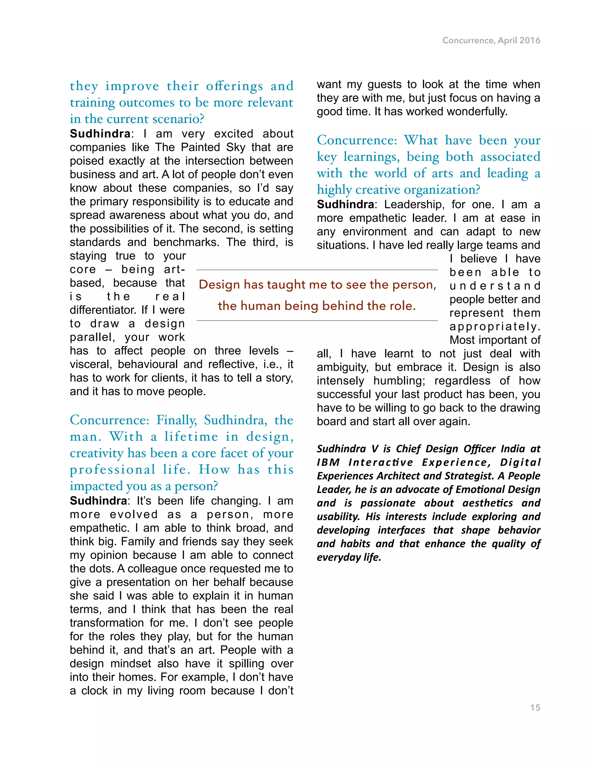 Concurrence, April 2016
they improve their oﬀerings and
training outcomes to be more relevant
in the current scenario?
Sudhindra: I am very excited about
companies like The Painted Sky that are
poised exactly at the intersection between
business and art. A lot of people don’t even
know about these companies, so I’d say
the primary responsibility is to educate and
spread awareness about what you do, and
the possibilities of it. The second, is setting
standards and benchmarks. The third, is
staying true to your
core – being art-
based, because that
i s t h e r e a l
differentiator. If I were
to draw a design
parallel, your work
has to affect people on three levels –
visceral, behavioural and reflective, i.e., it
has to work for clients, it has to tell a story,
and it has to move people.
Concurrence: Finally, Sudhindra, the
man. With a lifetime in design,
creativity has been a core facet of your
professional life. How has this
impacted you as a person?
Sudhindra: It’s been life changing. I am
more evolved as a person, more
empathetic. I am able to think broad, and
think big. Family and friends say they seek
my opinion because I am able to connect
the dots. A colleague once requested me to
give a presentation on her behalf because
she said I was able to explain it in human
terms, and I think that has been the real
transformation for me. I don’t see people
for the roles they play, but for the human
behind it, and that’s an art. People with a
design mindset also have it spilling over
into their homes. For example, I don’t have
a clock in my living room because I don’t
want my guests to look at the time when
they are with me, but just focus on having a
good time. It has worked wonderfully.
Concurrence: What have been your
key learnings, being both associated
with the world of arts and leading a
highly creative organization?
Sudhindra: Leadership, for one. I am a
more empathetic leader. I am at ease in
any environment and can adapt to new
situations. I have led really large teams and
I believe I have
b e e n a b l e t o
u n d e r s t a n d
people better and
represent them
appropriately.
Most important of
all, I have learnt to not just deal with
ambiguity, but embrace it. Design is also
intensely humbling; regardless of how
successful your last product has been, you
have to be willing to go back to the drawing
board and start all over again.
Sudhindra) V) is) Chief) Design) Oﬃcer) India) at)
IBM) Interac8ve) Experience,) Digital)
Experiences)Architect)and)Strategist.)A)People)
Leader,)he)is)an)advocate)of)Emo8onal)Design)
and) is) passionate) about) aesthe8cs) and)
usability.) His) interests) include) exploring) and)
developing) interfaces) that) shape) behavior)
and) habits) and) that) enhance) the) quality) of)
everyday)life.
15
Design has taught me to see the person,
the human being behind the role.
 