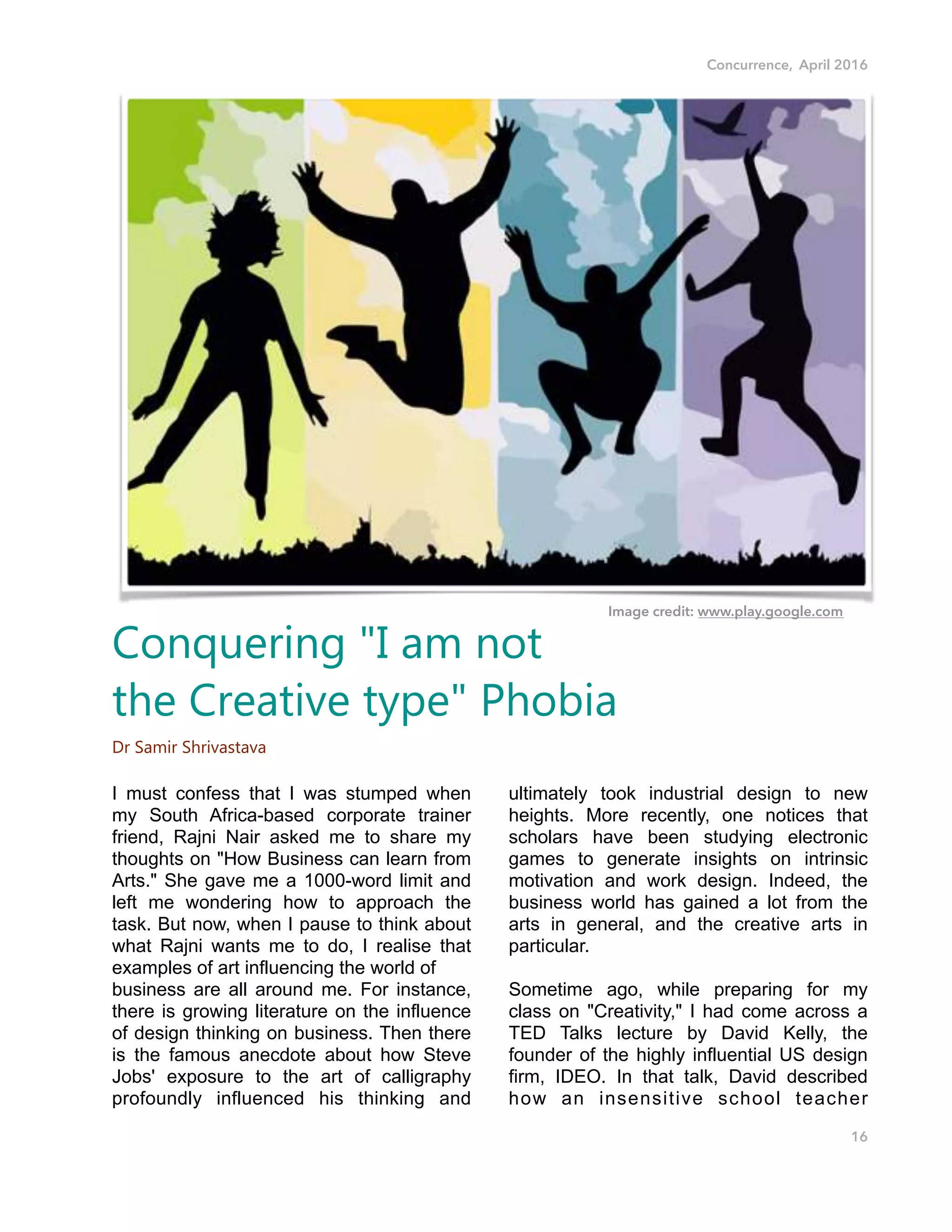 Concurrence, April 2016
I must confess that I was stumped when
my South Africa-based corporate trainer
friend, Rajni Nair asked me to share my
thoughts on "How Business can learn from
Arts." She gave me a 1000-word limit and
left me wondering how to approach the
task. But now, when I pause to think about
what Rajni wants me to do, I realise that
examples of art influencing the world of
business are all around me. For instance,
there is growing literature on the influence
of design thinking on business. Then there
is the famous anecdote about how Steve
Jobs' exposure to the art of calligraphy
profoundly influenced his thinking and
ultimately took industrial design to new
heights. More recently, one notices that
scholars have been studying electronic
games to generate insights on intrinsic
motivation and work design. Indeed, the
business world has gained a lot from the
arts in general, and the creative arts in
particular.
Sometime ago, while preparing for my
class on "Creativity," I had come across a
TED Talks lecture by David Kelly, the
founder of the highly influential US design
firm, IDEO. In that talk, David described
how an insensitive school teacher
16
Conquering "I am not
the Creative type" Phobia
Dr Samir Shrivastava
Image credit: www.play.google.com
 