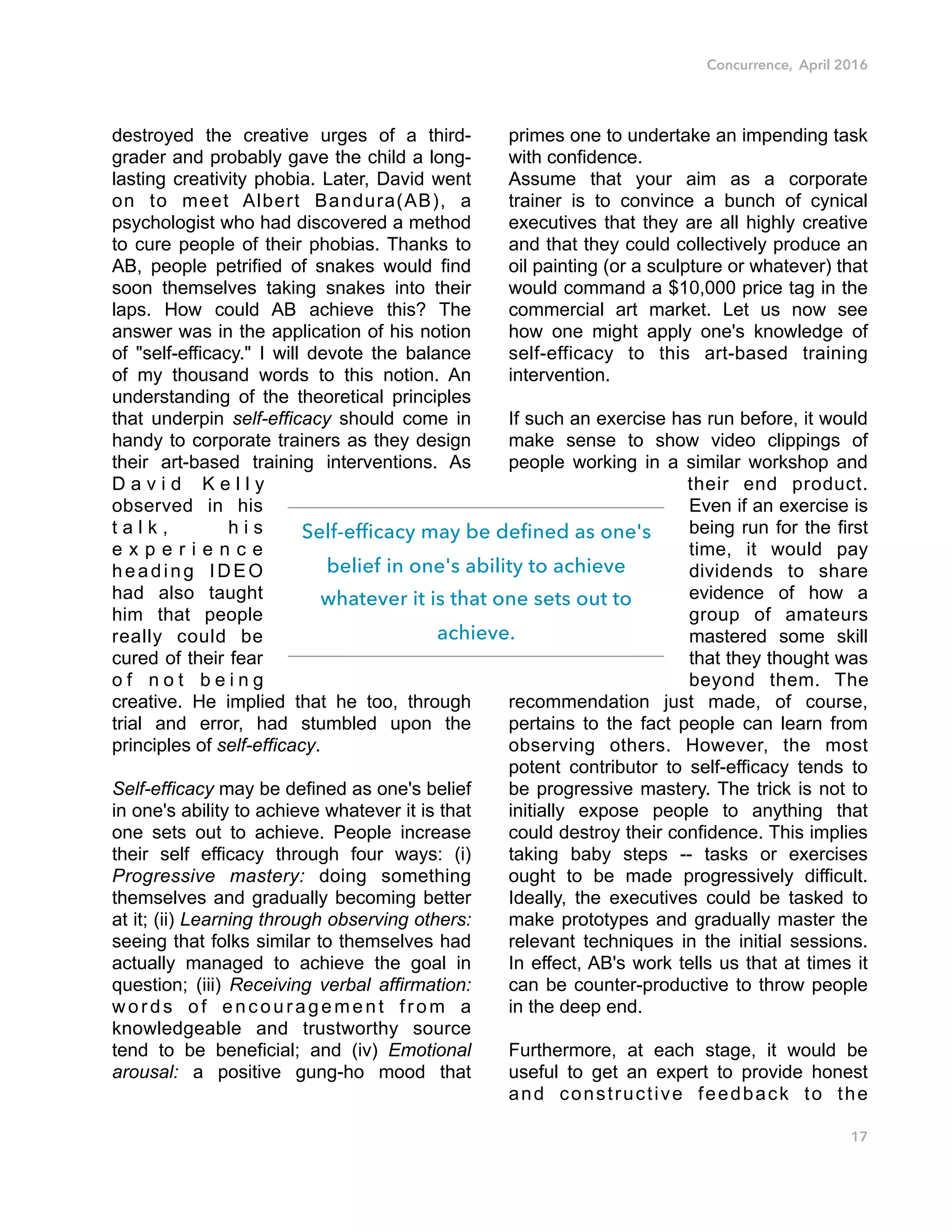 Concurrence, April 2016
destroyed the creative urges of a third-
grader and probably gave the child a long-
lasting creativity phobia. Later, David went
on to meet Albert Bandura(AB), a
psychologist who had discovered a method
to cure people of their phobias. Thanks to
AB, people petrified of snakes would find
soon themselves taking snakes into their
laps. How could AB achieve this? The
answer was in the application of his notion
of "self-efficacy." I will devote the balance
of my thousand words to this notion. An
understanding of the theoretical principles
that underpin self-efficacy should come in
handy to corporate trainers as they design
their art-based training interventions. As
D a v i d K e l l y
observed in his
t a l k , h i s
e x p e r i e n c e
heading IDEO
had also taught
him that people
really could be
cured of their fear
o f n o t b e i n g
creative. He implied that he too, through
trial and error, had stumbled upon the
principles of self-efficacy.
Self-efficacy may be defined as one's belief
in one's ability to achieve whatever it is that
one sets out to achieve. People increase
their self efficacy through four ways: (i)
Progressive mastery: doing something
themselves and gradually becoming better
at it; (ii) Learning through observing others:
seeing that folks similar to themselves had
actually managed to achieve the goal in
question; (iii) Receiving verbal affirmation:
words of encouragement from a
knowledgeable and trustworthy source
tend to be beneficial; and (iv) Emotional
arousal: a positive gung-ho mood that
primes one to undertake an impending task
with confidence.
Assume that your aim as a corporate
trainer is to convince a bunch of cynical
executives that they are all highly creative
and that they could collectively produce an
oil painting (or a sculpture or whatever) that
would command a $10,000 price tag in the
commercial art market. Let us now see
how one might apply one's knowledge of
self-efficacy to this art-based training
intervention.
If such an exercise has run before, it would
make sense to show video clippings of
people working in a similar workshop and
their end product.
Even if an exercise is
being run for the first
time, it would pay
dividends to share
evidence of how a
group of amateurs
mastered some skill
that they thought was
beyond them. The
recommendation just made, of course,
pertains to the fact people can learn from
observing others. However, the most
potent contributor to self-efficacy tends to
be progressive mastery. The trick is not to
initially expose people to anything that
could destroy their confidence. This implies
taking baby steps -- tasks or exercises
ought to be made progressively difficult.
Ideally, the executives could be tasked to
make prototypes and gradually master the
relevant techniques in the initial sessions.
In effect, AB's work tells us that at times it
can be counter-productive to throw people
in the deep end.
Furthermore, at each stage, it would be
useful to get an expert to provide honest
and constructive feedback to the
17
Self-efficacy may be defined as one's
belief in one's ability to achieve
whatever it is that one sets out to
achieve.
 