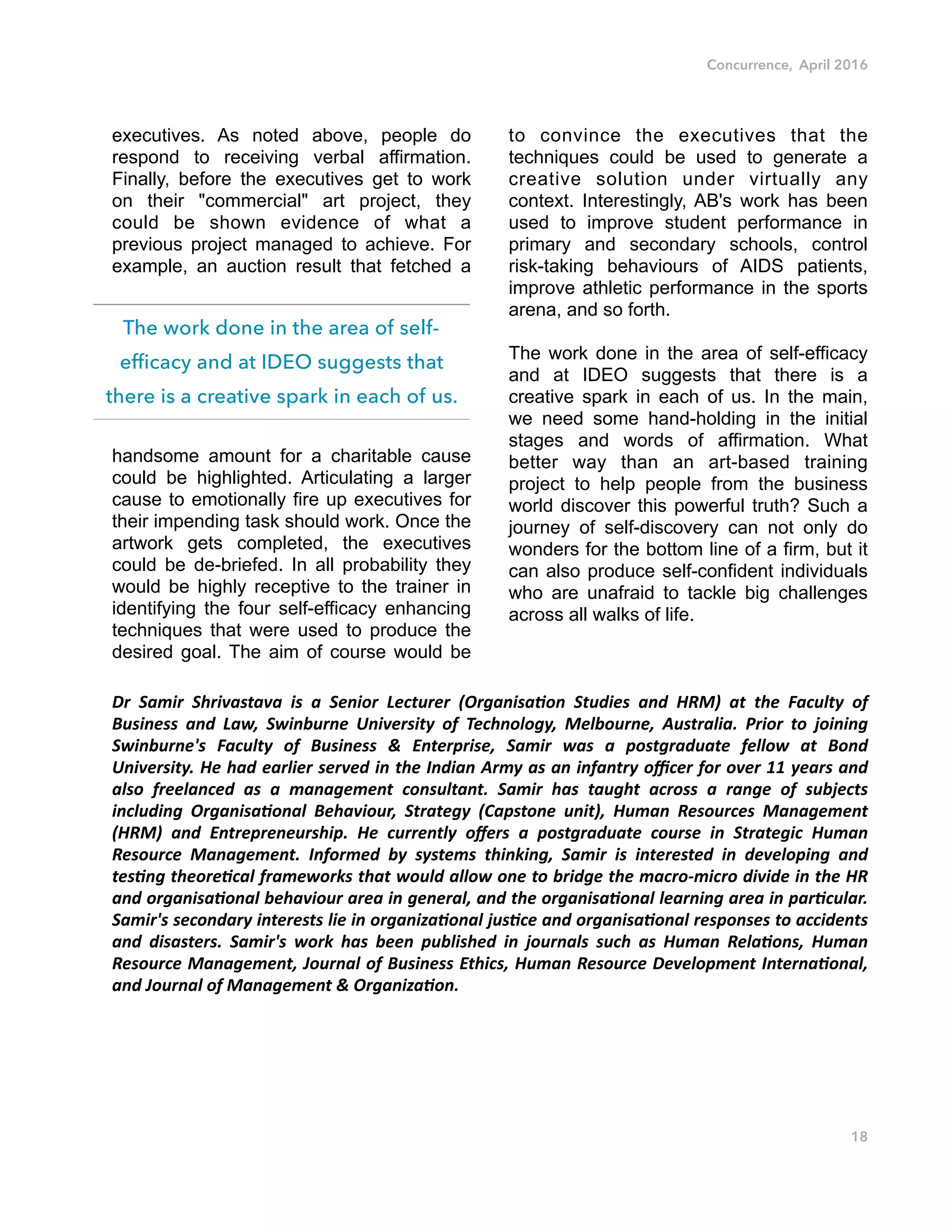 Concurrence, April 2016
executives. As noted above, people do
respond to receiving verbal affirmation.
Finally, before the executives get to work
on their "commercial" art project, they
could be shown evidence of what a
previous project managed to achieve. For
example, an auction result that fetched a
handsome amount for a charitable cause
could be highlighted. Articulating a larger
cause to emotionally fire up executives for
their impending task should work. Once the
artwork gets completed, the executives
could be de-briefed. In all probability they
would be highly receptive to the trainer in
identifying the four self-efficacy enhancing
techniques that were used to produce the
desired goal. The aim of course would be
to convince the executives that the
techniques could be used to generate a
creative solution under virtually any
context. Interestingly, AB's work has been
used to improve student performance in
primary and secondary schools, control
risk-taking behaviours of AIDS patients,
improve athletic performance in the sports
arena, and so forth.
The work done in the area of self-efficacy
and at IDEO suggests that there is a
creative spark in each of us. In the main,
we need some hand-holding in the initial
stages and words of affirmation. What
better way than an art-based training
project to help people from the business
world discover this powerful truth? Such a
journey of self-discovery can not only do
wonders for the bottom line of a firm, but it
can also produce self-confident individuals
who are unafraid to tackle big challenges
across all walks of life.
Dr# Samir# Shrivastava# is# a# Senior# Lecturer# (Organisa5on# Studies# and# HRM)# at# the# Faculty# of#
Business# and# Law,# Swinburne# University# of# Technology,# Melbourne,# Australia.# Prior# to# joining#
Swinburne's# Faculty# of# Business# &# Enterprise,# Samir# was# a# postgraduate# fellow# at# Bond#
University.#He#had#earlier#served#in#the#Indian#Army#as#an#infantry#oﬃcer#for#over#11#years#and#
also# freelanced# as# a# management# consultant.# Samir# has# taught# across# a# range# of# subjects#
including# Organisa5onal# Behaviour,# Strategy# (Capstone# unit),# Human# Resources# Management#
(HRM)# and# Entrepreneurship.# He# currently# oﬀers# a# postgraduate# course# in# Strategic# Human#
Resource# Management.# Informed# by# systems# thinking,# Samir# is# interested# in# developing# and#
tes5ng#theore5cal#frameworks#that#would#allow#one#to#bridge#the#macroSmicro#divide#in#the#HR#
and#organisa5onal#behaviour#area#in#general,#and#the#organisa5onal#learning#area#in#par5cular.#
Samir's#secondary#interests#lie#in#organiza5onal#jus5ce#and#organisa5onal#responses#to#accidents#
and# disasters.# Samir's# work# has# been# published# in# journals# such# as# Human# Rela5ons,# Human#
Resource#Management,#Journal#of#Business#Ethics,#Human#Resource#Development#Interna5onal,#
and#Journal#of#Management#&#Organiza5on.#
18
The work done in the area of self-
efficacy and at IDEO suggests that
there is a creative spark in each of us.
 