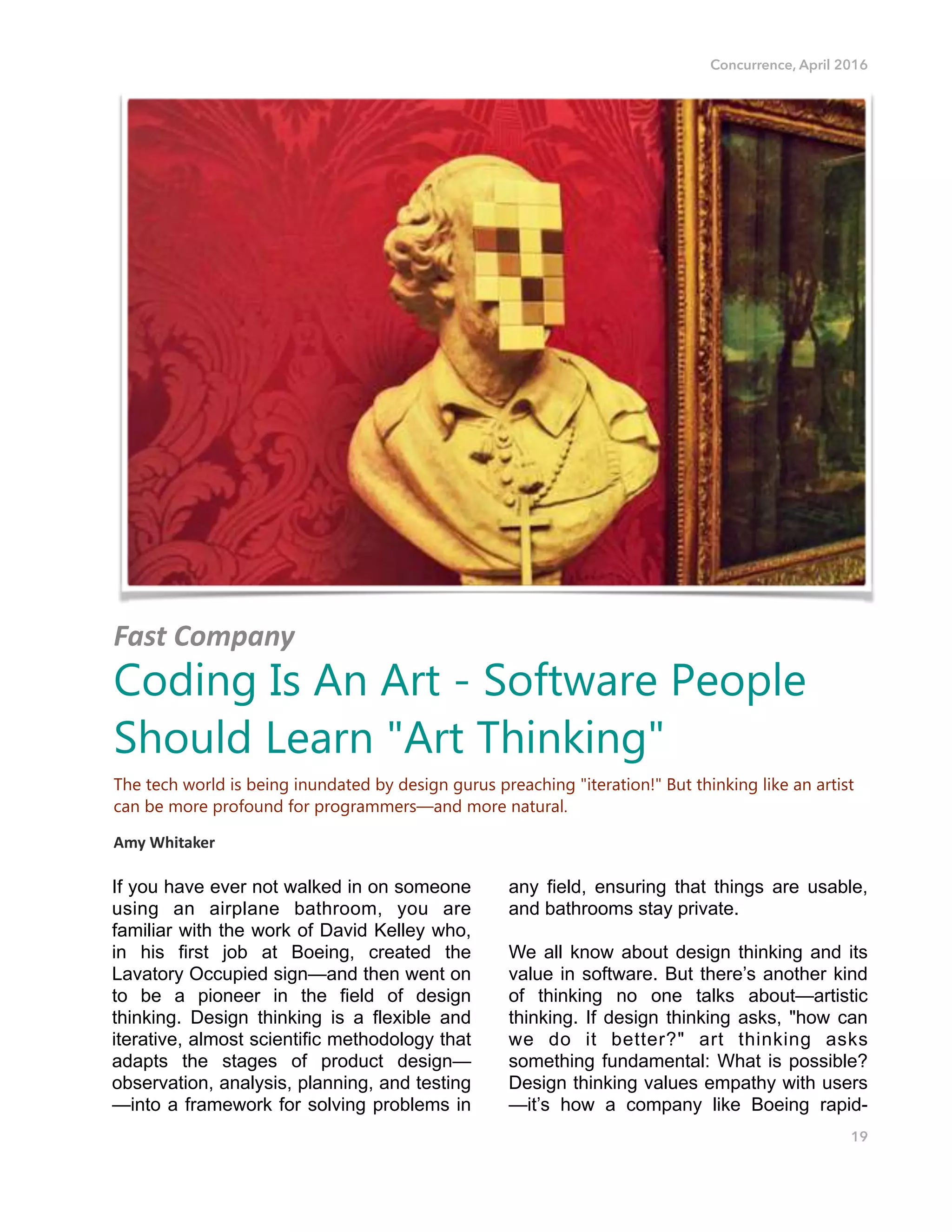 Concurrence, April 2016
If you have ever not walked in on someone
using an airplane bathroom, you are
familiar with the work of David Kelley who,
in his first job at Boeing, created the
Lavatory Occupied sign—and then went on
to be a pioneer in the field of design
thinking. Design thinking is a flexible and
iterative, almost scientific methodology that
adapts the stages of product design—
observation, analysis, planning, and testing
—into a framework for solving problems in
any field, ensuring that things are usable,
and bathrooms stay private.
We all know about design thinking and its
value in software. But there’s another kind
of thinking no one talks about—artistic
thinking. If design thinking asks, "how can
we do it better?" art thinking asks
something fundamental: What is possible?
Design thinking values empathy with users
—it’s how a company like Boeing rapid-
19
Fast%Company%
Coding Is An Art - Software People
Should Learn "Art Thinking"
The tech world is being inundated by design gurus preaching "iteration!" But thinking like an artist
can be more profound for programmers—and more natural.
Amy$Whitaker!!
 