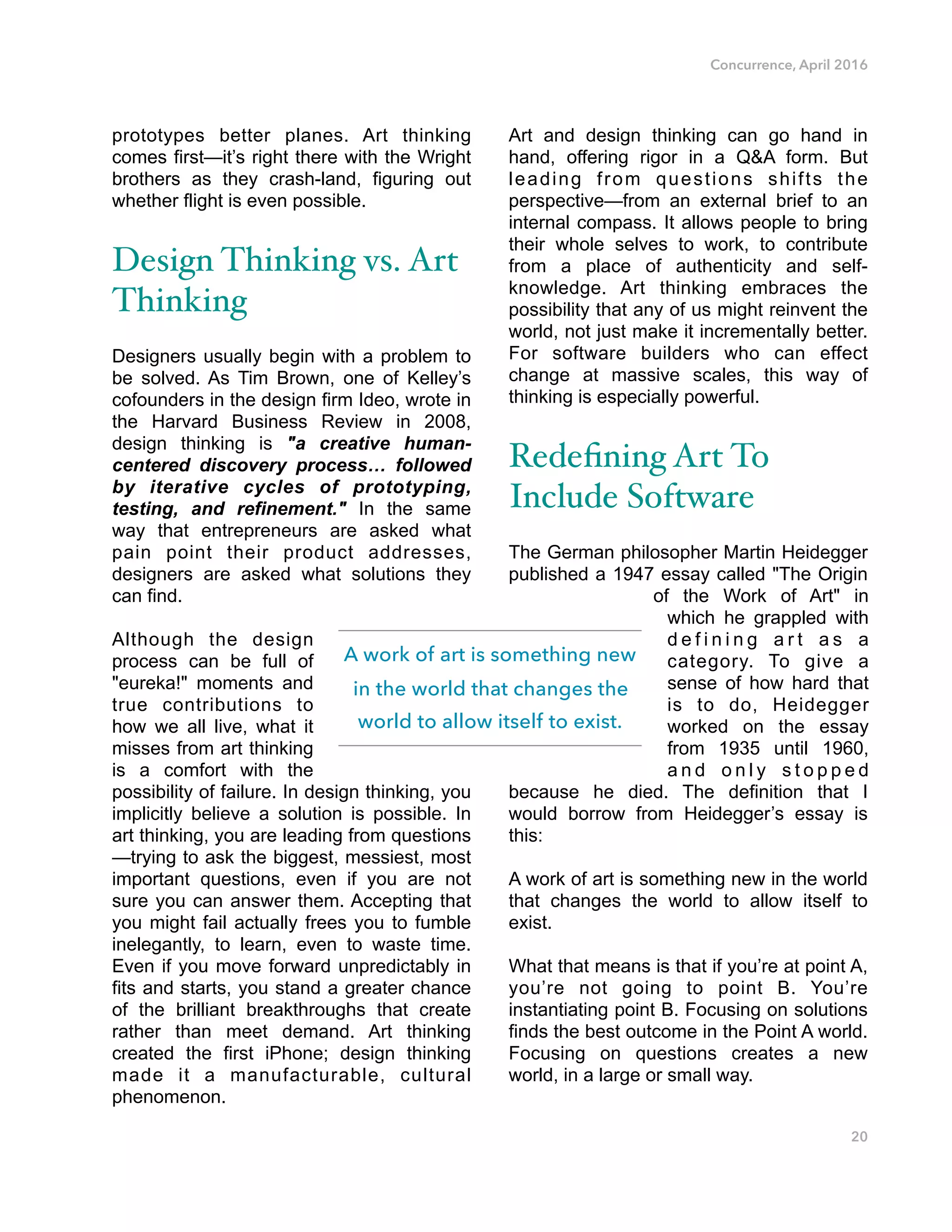 Concurrence, April 2016
prototypes better planes. Art thinking
comes first—it’s right there with the Wright
brothers as they crash-land, figuring out
whether flight is even possible.
Design Thinking vs. Art
Thinking
Designers usually begin with a problem to
be solved. As Tim Brown, one of Kelley’s
cofounders in the design firm Ideo, wrote in
the Harvard Business Review in 2008,
design thinking is "a creative human-
centered discovery process… followed
by iterative cycles of prototyping,
testing, and refinement." In the same
way that entrepreneurs are asked what
pain point their product addresses,
designers are asked what solutions they
can find.
Although the design
process can be full of
"eureka!" moments and
true contributions to
how we all live, what it
misses from art thinking
is a comfort with the
possibility of failure. In design thinking, you
implicitly believe a solution is possible. In
art thinking, you are leading from questions
—trying to ask the biggest, messiest, most
important questions, even if you are not
sure you can answer them. Accepting that
you might fail actually frees you to fumble
inelegantly, to learn, even to waste time.
Even if you move forward unpredictably in
fits and starts, you stand a greater chance
of the brilliant breakthroughs that create
rather than meet demand. Art thinking
created the first iPhone; design thinking
made it a manufacturable, cultural
phenomenon.
Art and design thinking can go hand in
hand, offering rigor in a Q&A form. But
leading from questions shifts the
perspective—from an external brief to an
internal compass. It allows people to bring
their whole selves to work, to contribute
from a place of authenticity and self-
knowledge. Art thinking embraces the
possibility that any of us might reinvent the
world, not just make it incrementally better.
For software builders who can effect
change at massive scales, this way of
thinking is especially powerful.
Redeﬁning Art To
Include Software
The German philosopher Martin Heidegger
published a 1947 essay called "The Origin
of the Work of Art" in
which he grappled with
d e f i n i n g a r t a s a
category. To give a
sense of how hard that
is to do, Heidegger
worked on the essay
from 1935 until 1960,
a n d o n l y s t o p p e d
because he died. The definition that I
would borrow from Heidegger’s essay is
this:
A work of art is something new in the world
that changes the world to allow itself to
exist.
What that means is that if you’re at point A,
you’re not going to point B. You’re
instantiating point B. Focusing on solutions
finds the best outcome in the Point A world.
Focusing on questions creates a new
world, in a large or small way.
20
A work of art is something new
in the world that changes the
world to allow itself to exist.
 