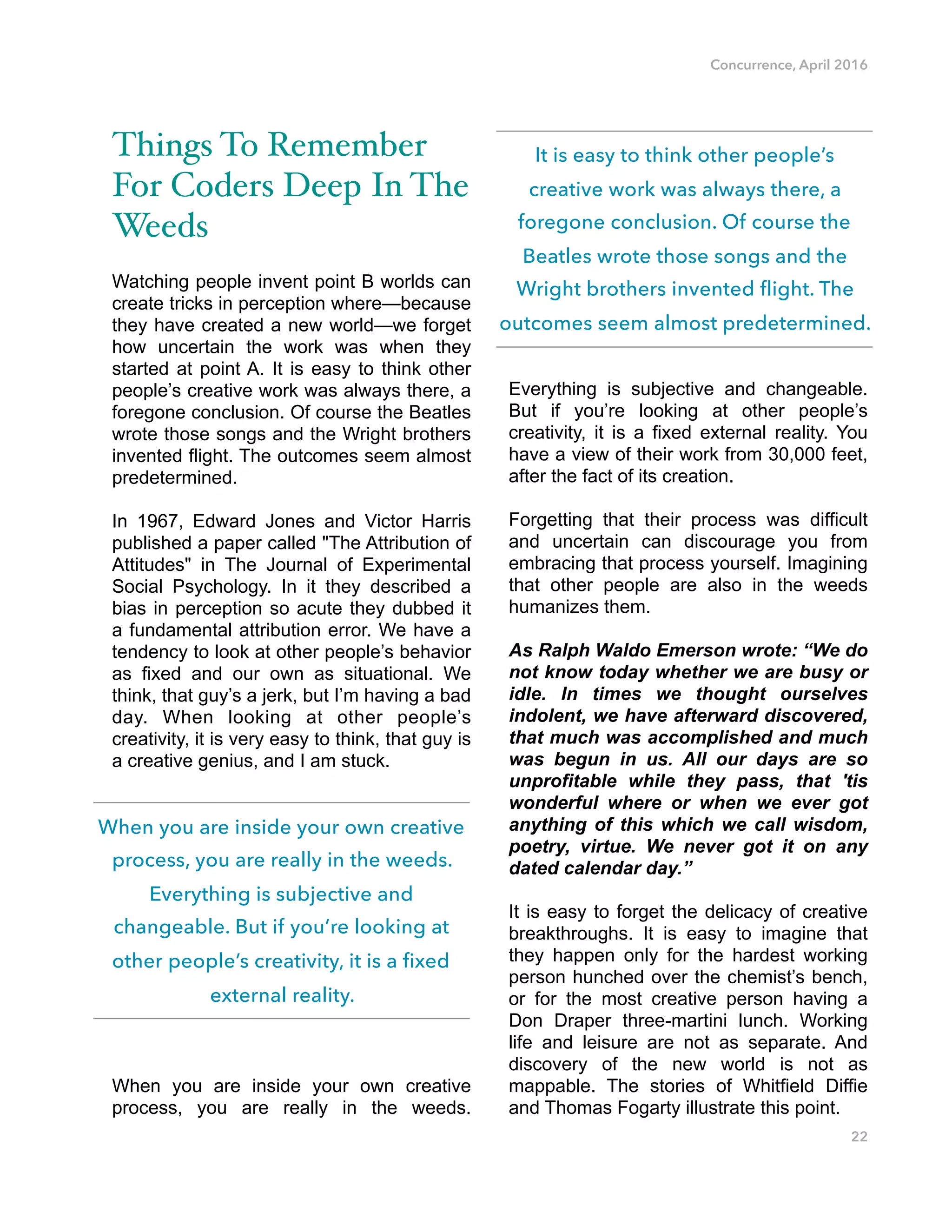 Concurrence, April 2016
Things To Remember
For Coders Deep In The
Weeds
Watching people invent point B worlds can
create tricks in perception where—because
they have created a new world—we forget
how uncertain the work was when they
started at point A. It is easy to think other
people’s creative work was always there, a
foregone conclusion. Of course the Beatles
wrote those songs and the Wright brothers
invented flight. The outcomes seem almost
predetermined.
In 1967, Edward Jones and Victor Harris
published a paper called "The Attribution of
Attitudes" in The Journal of Experimental
Social Psychology. In it they described a
bias in perception so acute they dubbed it
a fundamental attribution error. We have a
tendency to look at other people’s behavior
as fixed and our own as situational. We
think, that guy’s a jerk, but I’m having a bad
day. When looking at other people’s
creativity, it is very easy to think, that guy is
a creative genius, and I am stuck.
When you are inside your own creative
process, you are really in the weeds.
Everything is subjective and changeable.
But if you’re looking at other people’s
creativity, it is a fixed external reality. You
have a view of their work from 30,000 feet,
after the fact of its creation.
Forgetting that their process was difficult
and uncertain can discourage you from
embracing that process yourself. Imagining
that other people are also in the weeds
humanizes them.
As Ralph Waldo Emerson wrote: “We do
not know today whether we are busy or
idle. In times we thought ourselves
indolent, we have afterward discovered,
that much was accomplished and much
was begun in us. All our days are so
unprofitable while they pass, that 'tis
wonderful where or when we ever got
anything of this which we call wisdom,
poetry, virtue. We never got it on any
dated calendar day.”
It is easy to forget the delicacy of creative
breakthroughs. It is easy to imagine that
they happen only for the hardest working
person hunched over the chemist’s bench,
or for the most creative person having a
Don Draper three-martini lunch. Working
life and leisure are not as separate. And
discovery of the new world is not as
mappable. The stories of Whitfield Diffie
and Thomas Fogarty illustrate this point.
22
It is easy to think other people’s
creative work was always there, a
foregone conclusion. Of course the
Beatles wrote those songs and the
Wright brothers invented flight. The
outcomes seem almost predetermined.
When you are inside your own creative
process, you are really in the weeds.
Everything is subjective and
changeable. But if you’re looking at
other people’s creativity, it is a fixed
external reality.
 