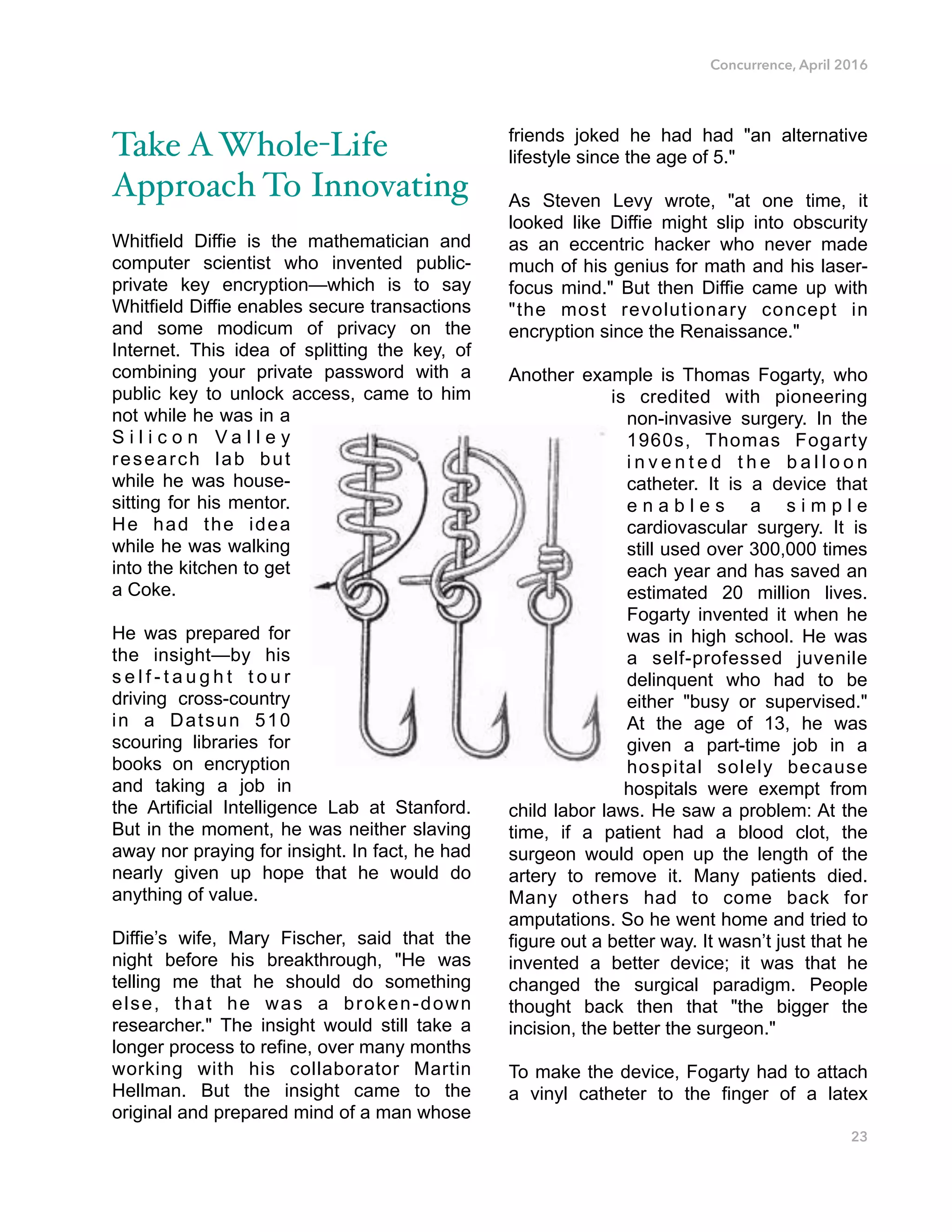 Concurrence, April 2016
Take AWhole-Life
Approach To Innovating
Whitfield Diffie is the mathematician and
computer scientist who invented public-
private key encryption—which is to say
Whitfield Diffie enables secure transactions
and some modicum of privacy on the
Internet. This idea of splitting the key, of
combining your private password with a
public key to unlock access, came to him
not while he was in a
S i l i c o n V a l l e y
research lab but
while he was house-
sitting for his mentor.
He had the idea
while he was walking
into the kitchen to get
a Coke.
He was prepared for
the insight—by his
s e l f - t a u g h t t o u r
driving cross-country
in a Datsun 510
scouring libraries for
books on encryption
and taking a job in
the Artificial Intelligence Lab at Stanford.
But in the moment, he was neither slaving
away nor praying for insight. In fact, he had
nearly given up hope that he would do
anything of value.
Diffie’s wife, Mary Fischer, said that the
night before his breakthrough, "He was
telling me that he should do something
else, that he was a broken-down
researcher." The insight would still take a
longer process to refine, over many months
working with his collaborator Martin
Hellman. But the insight came to the
original and prepared mind of a man whose
friends joked he had had "an alternative
lifestyle since the age of 5."
As Steven Levy wrote, "at one time, it
looked like Diffie might slip into obscurity
as an eccentric hacker who never made
much of his genius for math and his laser-
focus mind." But then Diffie came up with
"the most revolutionary concept in
encryption since the Renaissance."
Another example is Thomas Fogarty, who
is credited with pioneering
non-invasive surgery. In the
1960s, Thomas Fogarty
i n v e n t e d t h e b a l l o o n
catheter. It is a device that
e n a b l e s a s i m p l e
cardiovascular surgery. It is
still used over 300,000 times
each year and has saved an
estimated 20 million lives.
Fogarty invented it when he
was in high school. He was
a self-professed juvenile
delinquent who had to be
either "busy or supervised."
At the age of 13, he was
given a part-time job in a
hospital solely because
hospitals were exempt from
child labor laws. He saw a problem: At the
time, if a patient had a blood clot, the
surgeon would open up the length of the
artery to remove it. Many patients died.
Many others had to come back for
amputations. So he went home and tried to
figure out a better way. It wasn’t just that he
invented a better device; it was that he
changed the surgical paradigm. People
thought back then that "the bigger the
incision, the better the surgeon."
To make the device, Fogarty had to attach
a vinyl catheter to the finger of a latex
23
 