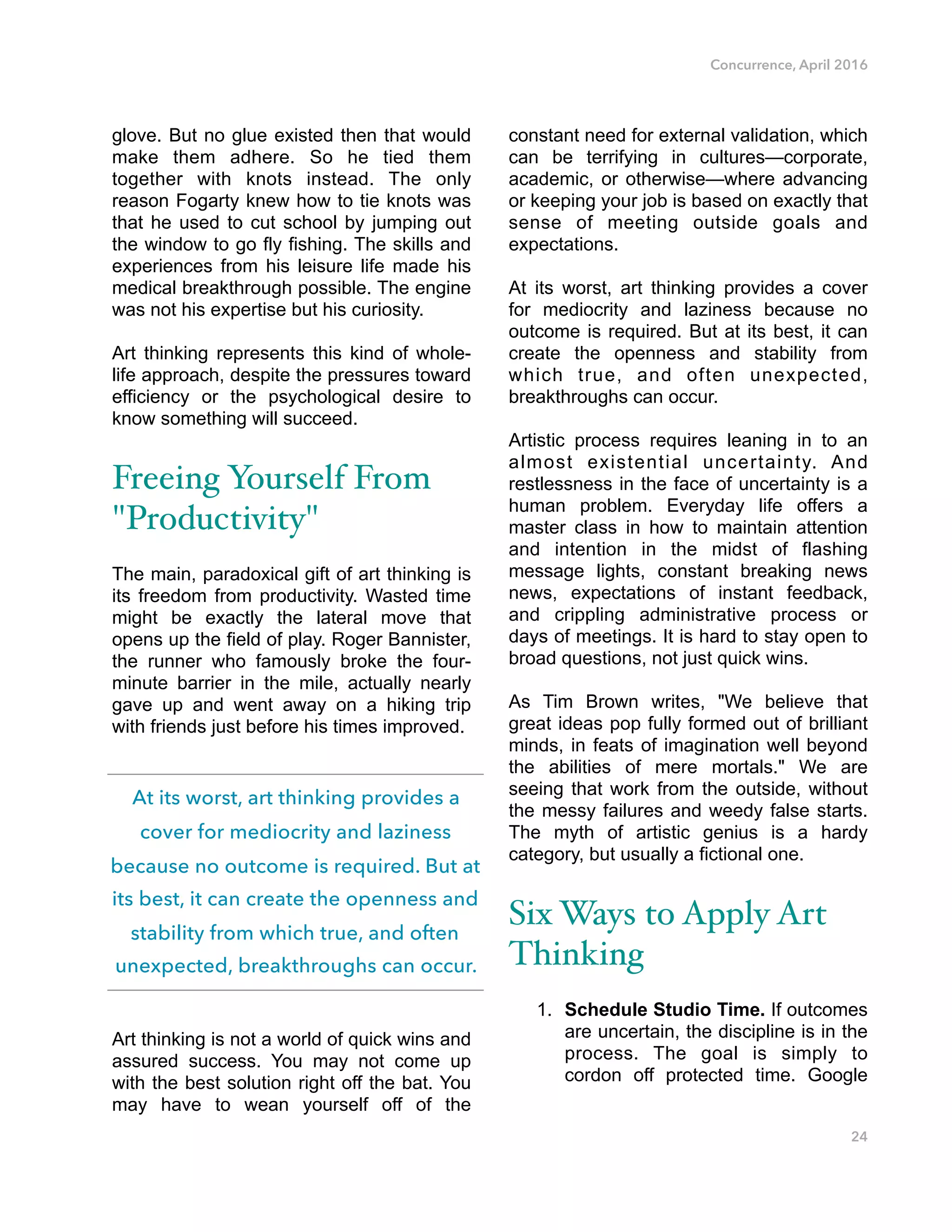 Concurrence, April 2016
glove. But no glue existed then that would
make them adhere. So he tied them
together with knots instead. The only
reason Fogarty knew how to tie knots was
that he used to cut school by jumping out
the window to go fly fishing. The skills and
experiences from his leisure life made his
medical breakthrough possible. The engine
was not his expertise but his curiosity.
Art thinking represents this kind of whole-
life approach, despite the pressures toward
efficiency or the psychological desire to
know something will succeed.
Freeing Yourself From
"Productivity"
The main, paradoxical gift of art thinking is
its freedom from productivity. Wasted time
might be exactly the lateral move that
opens up the field of play. Roger Bannister,
the runner who famously broke the four-
minute barrier in the mile, actually nearly
gave up and went away on a hiking trip
with friends just before his times improved.
Art thinking is not a world of quick wins and
assured success. You may not come up
with the best solution right off the bat. You
may have to wean yourself off of the
constant need for external validation, which
can be terrifying in cultures—corporate,
academic, or otherwise—where advancing
or keeping your job is based on exactly that
sense of meeting outside goals and
expectations.
At its worst, art thinking provides a cover
for mediocrity and laziness because no
outcome is required. But at its best, it can
create the openness and stability from
which true, and often unexpected,
breakthroughs can occur.
Artistic process requires leaning in to an
almost existential uncertainty. And
restlessness in the face of uncertainty is a
human problem. Everyday life offers a
master class in how to maintain attention
and intention in the midst of flashing
message lights, constant breaking news
news, expectations of instant feedback,
and crippling administrative process or
days of meetings. It is hard to stay open to
broad questions, not just quick wins.
As Tim Brown writes, "We believe that
great ideas pop fully formed out of brilliant
minds, in feats of imagination well beyond
the abilities of mere mortals." We are
seeing that work from the outside, without
the messy failures and weedy false starts.
The myth of artistic genius is a hardy
category, but usually a fictional one.
Six Ways to Apply Art
Thinking
1. Schedule Studio Time. If outcomes
are uncertain, the discipline is in the
process. The goal is simply to
cordon off protected time. Google
24
At its worst, art thinking provides a
cover for mediocrity and laziness
because no outcome is required. But at
its best, it can create the openness and
stability from which true, and often
unexpected, breakthroughs can occur.
 