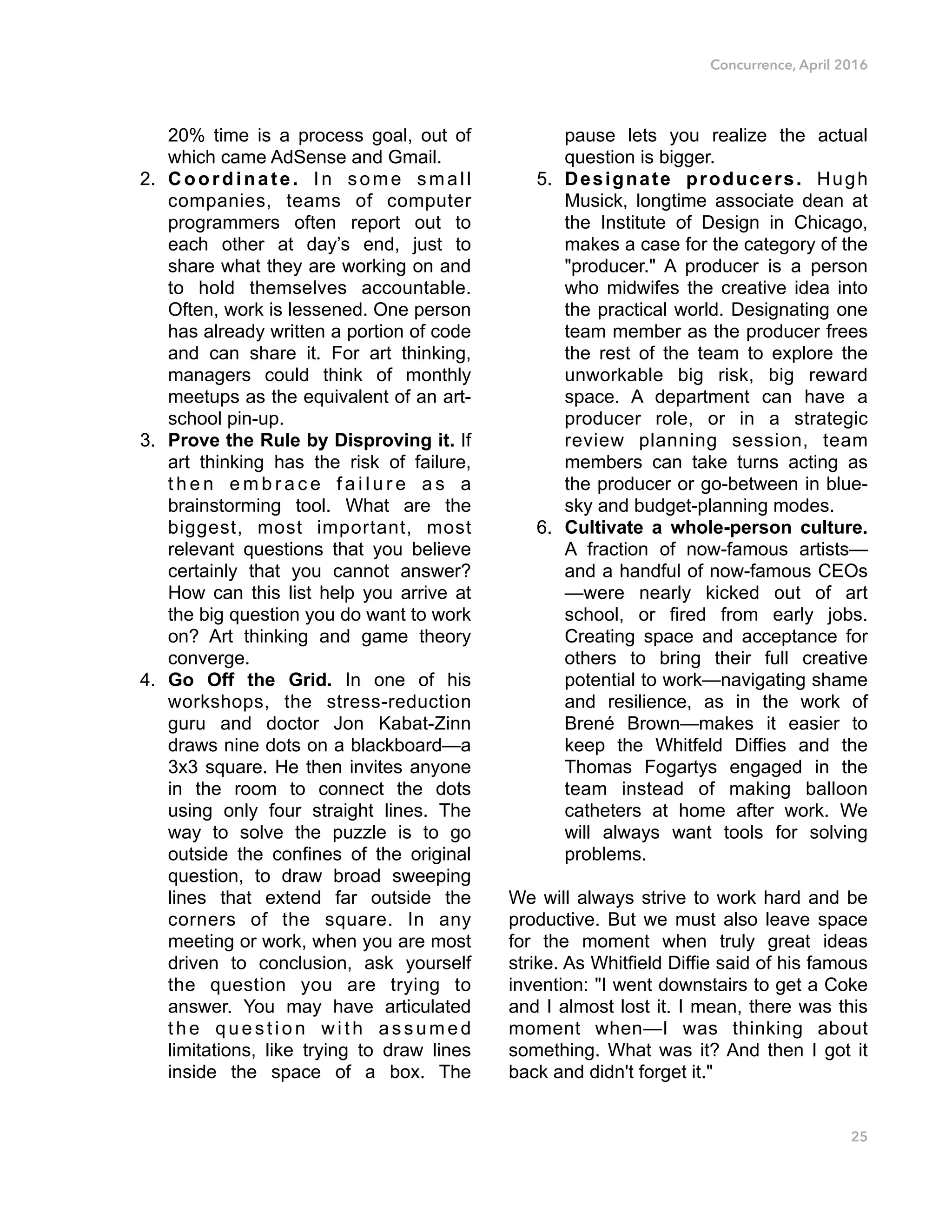 Concurrence, April 2016
20% time is a process goal, out of
which came AdSense and Gmail.
2. Coordinate. In some small
companies, teams of computer
programmers often report out to
each other at day’s end, just to
share what they are working on and
to hold themselves accountable.
Often, work is lessened. One person
has already written a portion of code
and can share it. For art thinking,
managers could think of monthly
meetups as the equivalent of an art-
school pin-up.
3. Prove the Rule by Disproving it. If
art thinking has the risk of failure,
t h e n e m b r a c e f a i l u r e a s a
brainstorming tool. What are the
biggest, most important, most
relevant questions that you believe
certainly that you cannot answer?
How can this list help you arrive at
the big question you do want to work
on? Art thinking and game theory
converge.
4. Go Off the Grid. In one of his
workshops, the stress-reduction
guru and doctor Jon Kabat-Zinn
draws nine dots on a blackboard—a
3x3 square. He then invites anyone
in the room to connect the dots
using only four straight lines. The
way to solve the puzzle is to go
outside the confines of the original
question, to draw broad sweeping
lines that extend far outside the
corners of the square. In any
meeting or work, when you are most
driven to conclusion, ask yourself
the question you are trying to
answer. You may have articulated
the question with assumed
limitations, like trying to draw lines
inside the space of a box. The
pause lets you realize the actual
question is bigger.
5. Designate producers. Hugh
Musick, longtime associate dean at
the Institute of Design in Chicago,
makes a case for the category of the
"producer." A producer is a person
who midwifes the creative idea into
the practical world. Designating one
team member as the producer frees
the rest of the team to explore the
unworkable big risk, big reward
space. A department can have a
producer role, or in a strategic
review planning session, team
members can take turns acting as
the producer or go-between in blue-
sky and budget-planning modes.
6. Cultivate a whole-person culture.
A fraction of now-famous artists—
and a handful of now-famous CEOs
—were nearly kicked out of art
school, or fired from early jobs.
Creating space and acceptance for
others to bring their full creative
potential to work—navigating shame
and resilience, as in the work of
Brené Brown—makes it easier to
keep the Whitfeld Diffies and the
Thomas Fogartys engaged in the
team instead of making balloon
catheters at home after work. We
will always want tools for solving
problems.
We will always strive to work hard and be
productive. But we must also leave space
for the moment when truly great ideas
strike. As Whitfield Diffie said of his famous
invention: "I went downstairs to get a Coke
and I almost lost it. I mean, there was this
moment when—I was thinking about
something. What was it? And then I got it
back and didn't forget it."
25
 