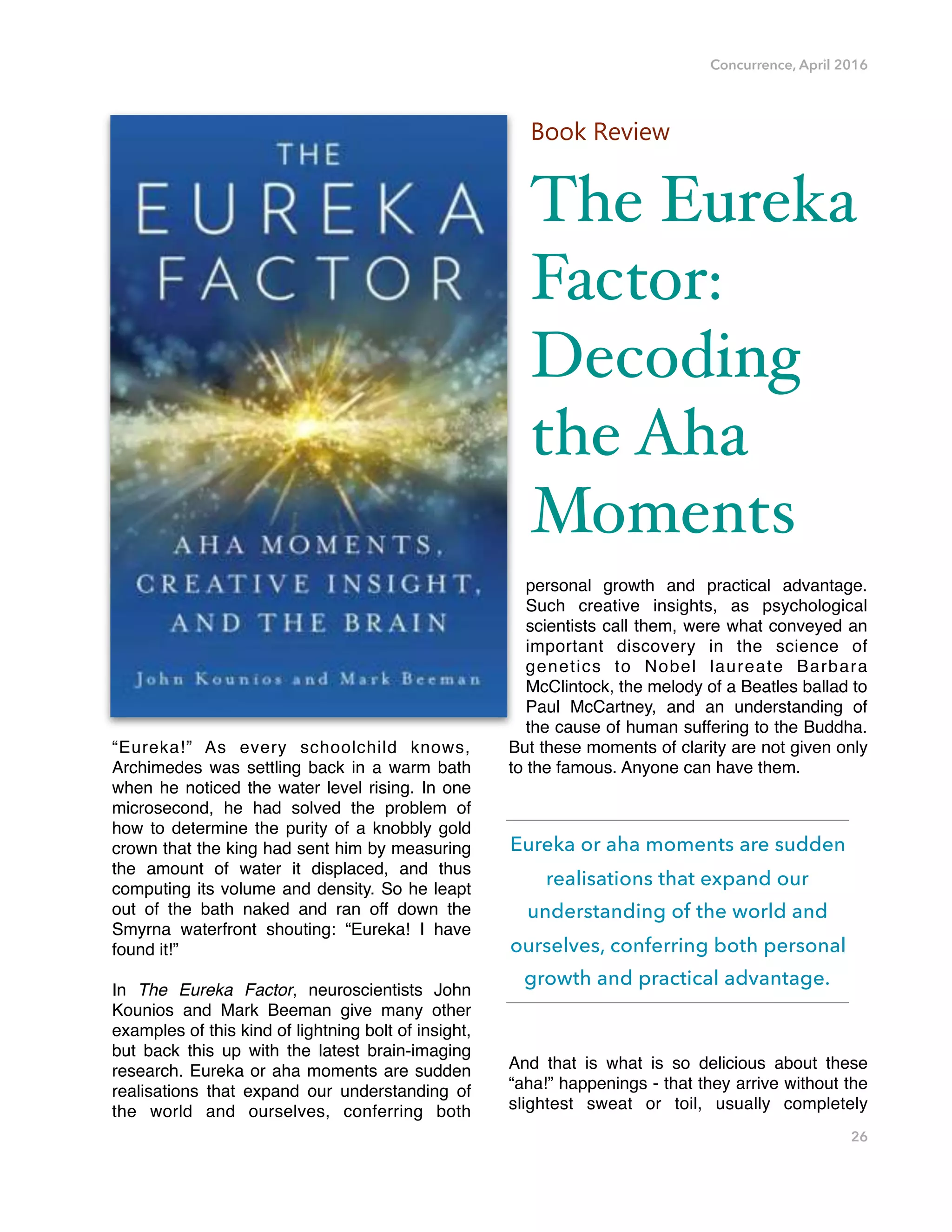 Concurrence, April 2016
“Eureka!” As every schoolchild knows,
Archimedes was settling back in a warm bath
when he noticed the water level rising. In one
microsecond, he had solved the problem of
how to determine the purity of a knobbly gold
crown that the king had sent him by measuring
the amount of water it displaced, and thus
computing its volume and density. So he leapt
out of the bath naked and ran off down the
Smyrna waterfront shouting: “Eureka! I have
found it!”
In The Eureka Factor, neuroscientists John
Kounios and Mark Beeman give many other
examples of this kind of lightning bolt of insight,
but back this up with the latest brain-imaging
research. Eureka or aha moments are sudden
realisations that expand our understanding of
the world and ourselves, conferring both
personal growth and practical advantage.
Such creative insights, as psychological
scientists call them, were what conveyed an
important discovery in the science of
genetics to Nobel laureate Barbara
McClintock, the melody of a Beatles ballad to
Paul McCartney, and an understanding of
the cause of human suffering to the Buddha.
But these moments of clarity are not given only
to the famous. Anyone can have them.
And that is what is so delicious about these
“aha!” happenings - that they arrive without the
slightest sweat or toil, usually completely
26
Book Review
The Eureka
Factor:
Decoding
the Aha
Moments
Eureka or aha moments are sudden
realisations that expand our
understanding of the world and
ourselves, conferring both personal
growth and practical advantage.
 