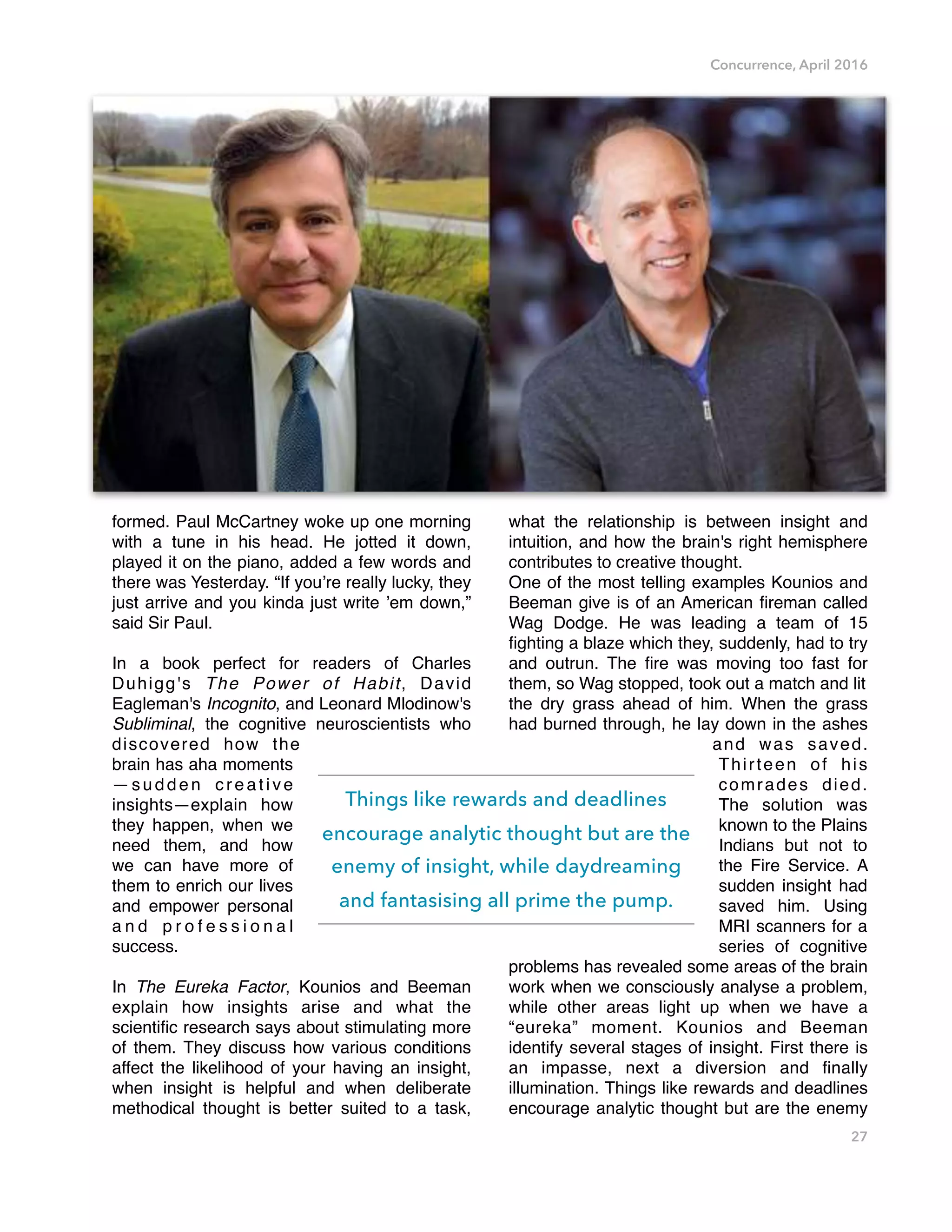 Concurrence, April 2016
formed. Paul McCartney woke up one morning
with a tune in his head. He jotted it down,
played it on the piano, added a few words and
there was Yesterday. “If you’re really lucky, they
just arrive and you kinda just write ’em down,”
said Sir Paul.
In a book perfect for readers of Charles
Duhigg's The Power of Habit, David
Eagleman's Incognito, and Leonard Mlodinow's
Subliminal, the cognitive neuroscientists who
discovered how the
brain has aha moments
—sudden creative
insights—explain how
they happen, when we
need them, and how
we can have more of
them to enrich our lives
and empower personal
a n d p r o f e s s i o n a l
success.
In The Eureka Factor, Kounios and Beeman
explain how insights arise and what the
scientiﬁc research says about stimulating more
of them. They discuss how various conditions
affect the likelihood of your having an insight,
when insight is helpful and when deliberate
methodical thought is better suited to a task,
what the relationship is between insight and
intuition, and how the brain's right hemisphere
contributes to creative thought.
One of the most telling examples Kounios and
Beeman give is of an American ﬁreman called
Wag Dodge. He was leading a team of 15
ﬁghting a blaze which they, suddenly, had to try
and outrun. The ﬁre was moving too fast for
them, so Wag stopped, took out a match and lit
the dry grass ahead of him. When the grass
had burned through, he lay down in the ashes
and was saved.
Thirteen of his
comrades died.
The solution was
known to the Plains
Indians but not to
the Fire Service. A
sudden insight had
saved him. Using
MRI scanners for a
series of cognitive
problems has revealed some areas of the brain
work when we consciously analyse a problem,
while other areas light up when we have a
“eureka” moment. Kounios and Beeman
identify several stages of insight. First there is
an impasse, next a diversion and ﬁnally
illumination. Things like rewards and deadlines
encourage analytic thought but are the enemy
27
Things like rewards and deadlines
encourage analytic thought but are the
enemy of insight, while daydreaming
and fantasising all prime the pump.
 