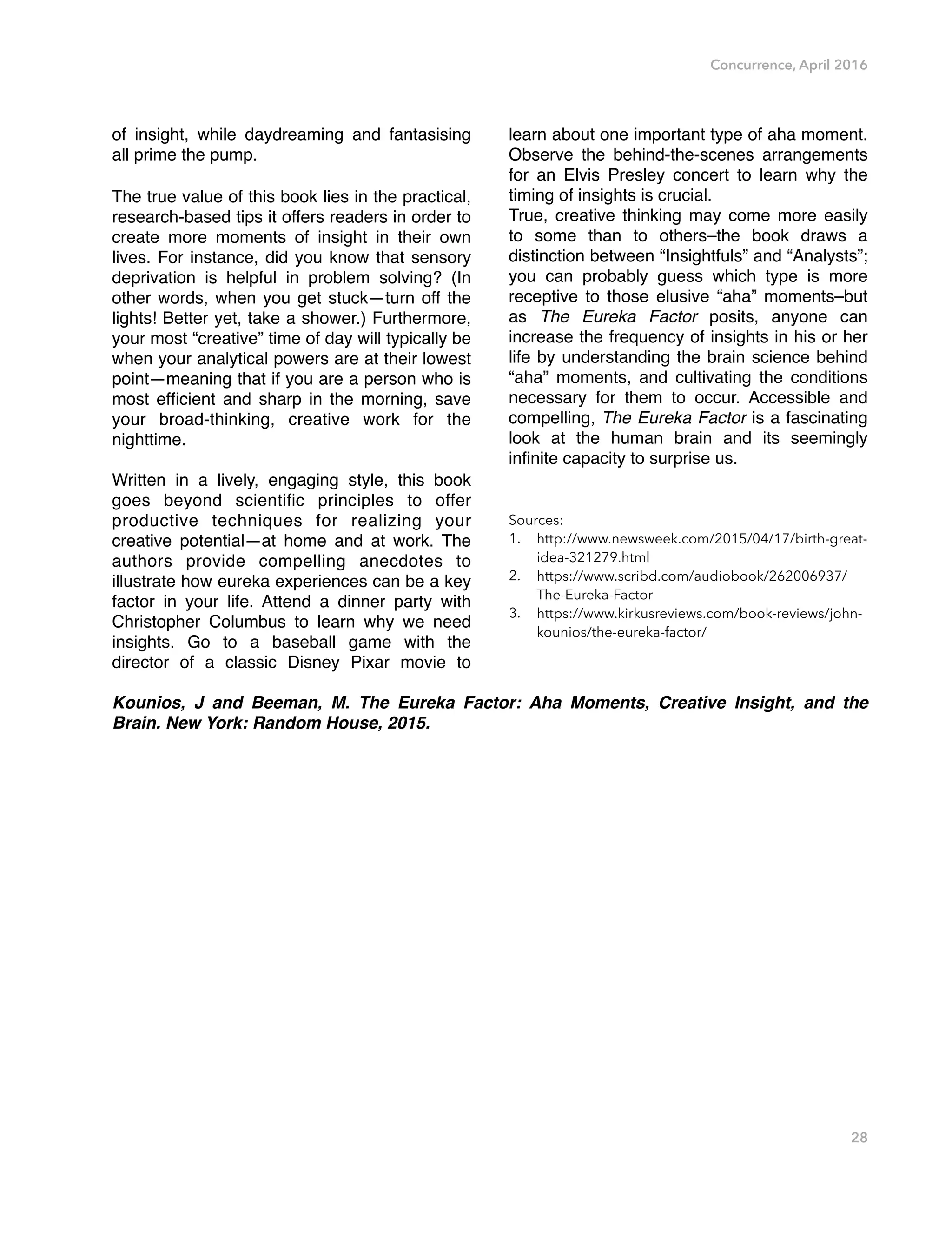 Concurrence, April 2016
of insight, while daydreaming and fantasising
all prime the pump.
The true value of this book lies in the practical,
research-based tips it offers readers in order to
create more moments of insight in their own
lives. For instance, did you know that sensory
deprivation is helpful in problem solving? (In
other words, when you get stuck—turn off the
lights! Better yet, take a shower.) Furthermore,
your most “creative” time of day will typically be
when your analytical powers are at their lowest
point—meaning that if you are a person who is
most efﬁcient and sharp in the morning, save
your broad-thinking, creative work for the
nighttime.
Written in a lively, engaging style, this book
goes beyond scientiﬁc principles to offer
productive techniques for realizing your
creative potential—at home and at work. The
authors provide compelling anecdotes to
illustrate how eureka experiences can be a key
factor in your life. Attend a dinner party with
Christopher Columbus to learn why we need
insights. Go to a baseball game with the
director of a classic Disney Pixar movie to
learn about one important type of aha moment.
Observe the behind-the-scenes arrangements
for an Elvis Presley concert to learn why the
timing of insights is crucial.
True, creative thinking may come more easily
to some than to others–the book draws a
distinction between “Insightfuls” and “Analysts”;
you can probably guess which type is more
receptive to those elusive “aha” moments–but
as The Eureka Factor posits, anyone can
increase the frequency of insights in his or her
life by understanding the brain science behind
“aha” moments, and cultivating the conditions
necessary for them to occur. Accessible and
compelling, The Eureka Factor is a fascinating
look at the human brain and its seemingly
inﬁnite capacity to surprise us.
Sources:
1. http://www.newsweek.com/2015/04/17/birth-great-
idea-321279.html
2. https://www.scribd.com/audiobook/262006937/
The-Eureka-Factor
3. https://www.kirkusreviews.com/book-reviews/john-
kounios/the-eureka-factor/
Kounios, J and Beeman, M. The Eureka Factor: Aha Moments, Creative Insight, and the
Brain. New York: Random House, 2015. 
28
 
