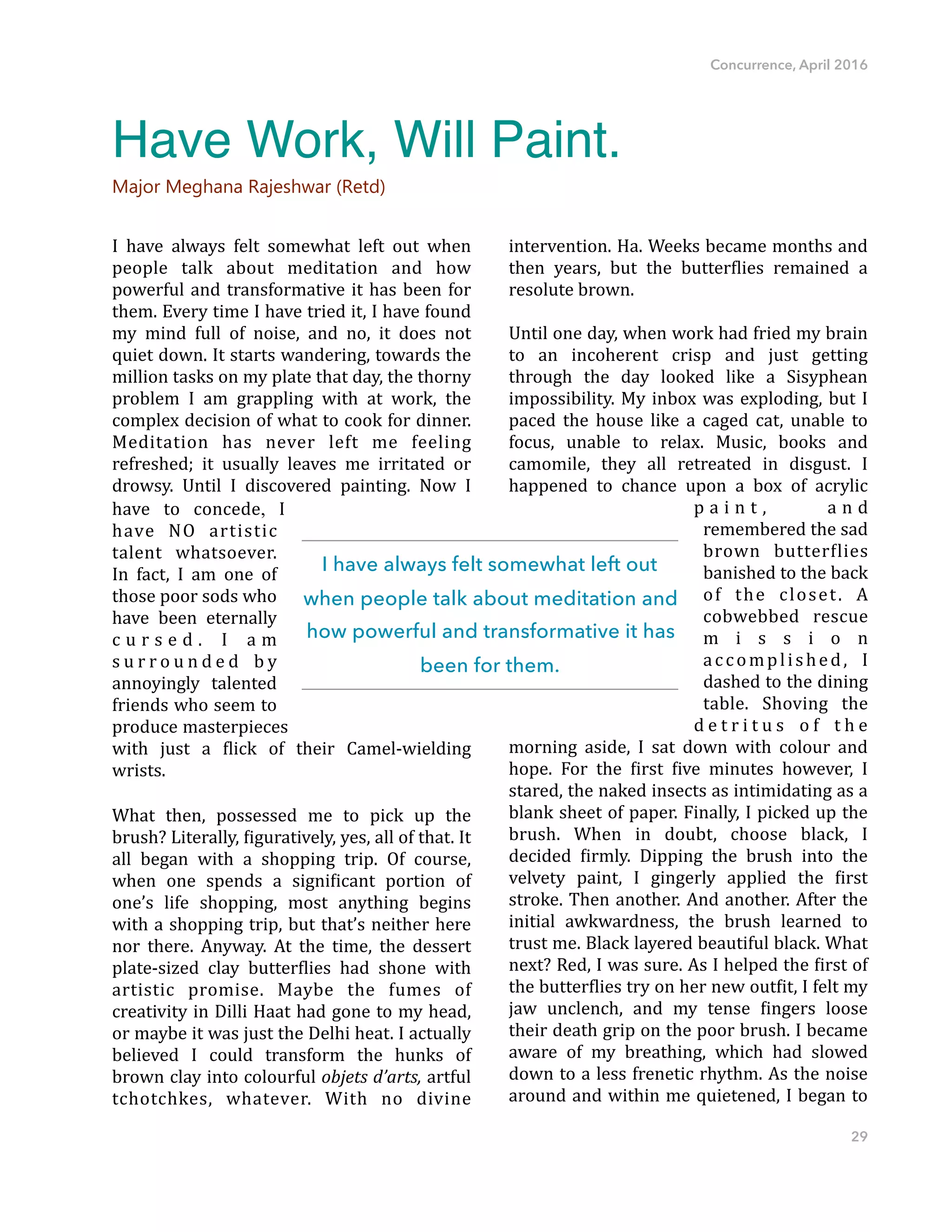Concurrence, April 2016
I" have" always" felt" somewhat" left" out" when"
people" talk" about" meditation" and" how"
powerful"and"transformative"it"has"been"for"
them."Every"time"I"have"tried"it,"I"have"found"
my" mind" full" of" noise," and" no," it" does" not"
quiet"down."It"starts"wandering,"towards"the"
million"tasks"on"my"plate"that"day,"the"thorny"
problem" I" am" grappling" with" at" work," the"
complex"decision"of"what"to"cook"for"dinner."
Meditation" has" never" left" me" feeling"
refreshed;" it" usually" leaves" me" irritated" or"
drowsy." Until" I" discovered" painting." Now" I"
have" to" concede," I"
have" NO" artistic"
talent" whatsoever."
In" fact," I" am" one" of"
those"poor"sods"who"
have" been" eternally"
c u r s e d ." I" a m"
s u r r o u n d e d" b y"
annoyingly" talented"
friends"who"seem"to"
produce"masterpieces"
with" just" a" Dlick" of" their" CamelFwielding"
wrists.""
What" then," possessed" me" to" pick" up" the"
brush?"Literally,"Diguratively,"yes,"all"of"that."It"
all" began" with" a" shopping" trip." Of" course,"
when" one" spends" a" signiDicant" portion" of"
one’s" life" shopping," most" anything" begins"
with"a"shopping"trip,"but"that’s"neither"here"
nor" there." Anyway." At" the" time," the" dessert"
plateFsized" clay" butterDlies" had" shone" with"
artistic" promise." Maybe" the" fumes" of"
creativity"in"Dilli"Haat"had"gone"to"my"head,"
or"maybe"it"was"just"the"Delhi"heat."I"actually"
believed" I" could" transform" the" hunks" of"
brown"clay"into"colourful"objets'd’arts,'artful"
tchotchkes," whatever." With" no" divine"
intervention."Ha."Weeks"became"months"and"
then" years," but" the" butterDlies" remained" a"
resolute"brown.""
Until"one"day,"when"work"had"fried"my"brain"
to" an" incoherent" crisp" and" just" getting"
through" the" day" looked" like" a" Sisyphean"
impossibility."My"inbox"was"exploding,"but"I"
paced" the" house" like" a" caged" cat," unable" to"
focus," unable" to" relax." Music," books" and"
camomile," they" all" retreated" in" disgust." I"
happened" to" chance" upon" a" box" of" acrylic"
p a i n t ," a n d"
remembered"the"sad"
brown" butterDlies"
banished"to"the"back"
of" the" closet." A"
cobwebbed" rescue"
m i s s i o n"
accomplished," I"
dashed"to"the"dining"
table." Shoving" the"
d e t r i t u s" o f" t h e"
morning" aside," I" sat" down" with" colour" and"
hope." For" the" Dirst" Dive" minutes" however," I"
stared,"the"naked"insects"as"intimidating"as"a"
blank"sheet"of"paper."Finally,"I"picked"up"the"
brush." When" in" doubt," choose" black," I"
decided" Dirmly." Dipping" the" brush" into" the"
velvety" paint," I" gingerly" applied" the" Dirst"
stroke."Then"another."And"another."After"the"
initial" awkwardness," the" brush" learned" to"
trust"me."Black"layered"beautiful"black."What"
next?"Red,"I"was"sure."As"I"helped"the"Dirst"of"
the"butterDlies"try"on"her"new"outDit,"I"felt"my"
jaw" unclench," and" my" tense" Dingers" loose"
their"death"grip"on"the"poor"brush."I"became"
aware" of" my" breathing," which" had" slowed"
down"to"a"less"frenetic"rhythm."As"the"noise"
around"and"within"me"quietened,"I"began"to"
29
Have Work, Will Paint.
Major Meghana Rajeshwar (Retd)
I have always felt somewhat left out
when people talk about meditation and
how powerful and transformative it has
been for them.
 