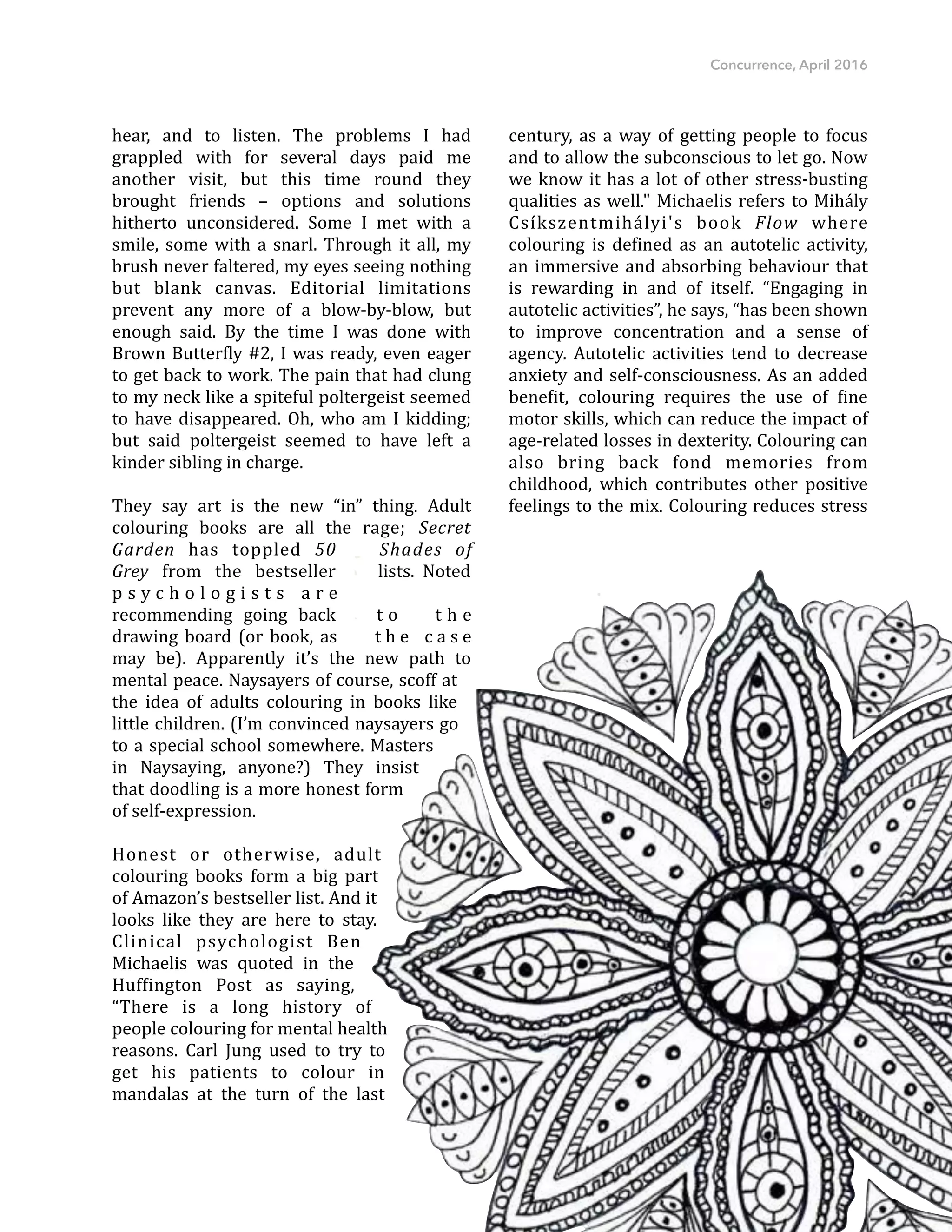 Concurrence, April 2016
hear," and" to" listen." The" problems" I" had"
grappled" with" for" several" days" paid" me"
another" visit," but" this" time" round" they"
brought" friends" –" options" and" solutions"
hitherto" unconsidered." Some" I" met" with" a"
smile,"some"with"a"snarl."Through"it"all,"my"
brush"never"faltered,"my"eyes"seeing"nothing"
but" blank" canvas." Editorial" limitations"
prevent" any" more" of" a" blowFbyFblow," but"
enough" said." By" the" time" I" was" done" with"
Brown"ButterDly"#2,"I"was"ready,"even"eager"
to"get"back"to"work."The"pain"that"had"clung"
to"my"neck"like"a"spiteful"poltergeist"seemed"
to"have"disappeared."Oh,"who"am"I"kidding;"
but" said" poltergeist" seemed" to" have" left" a"
kinder"sibling"in"charge.""""
They" say" art" is" the" new" “in”" thing." Adult"
colouring" books" are" all" the" rage;" Secret'
Garden' has" toppled" 50' Shades' of'
Grey" from" the" bestseller" lists." Noted"
p s y c h o l o g i s t s" a r e"
recommending" going" back" t o" t h e"
drawing"board"(or"book,"as" t h e" c a s e"
may" be)." Apparently" it’s" the" new" path" to"
mental"peace."Naysayers"of"course,"scoff"at"
the" idea" of" adults" colouring" in" books" like"
little"children."(I’m"convinced"naysayers"go"
to"a"special"school"somewhere."Masters"
in" Naysaying," anyone?)" They" insist"
that"doodling"is"a"more"honest"form"
of"selfFexpression.""
Honest" or" otherwise," adult"
colouring" books" form" a" big" part"
of"Amazon’s"bestseller"list."And"it"
looks" like" they" are" here" to" stay."
Clinical" psychologist" Ben"
Michaelis" was" quoted" in" the"
HufDington" Post" as" saying,"
“There" is" a" long" history" of"
people"colouring"for"mental"health"
reasons." Carl" Jung" used" to" try" to"
get" his" patients" to" colour" in"
mandalas" at" the" turn" of" the" last"
century,"as"a"way"of"getting"people"to"focus"
and"to"allow"the"subconscious"to"let"go."Now"
we"know"it"has"a"lot"of"other"stressFbusting"
qualities"as"well.""Michaelis"refers"to"Mihály"
Csíkszentmihályi's" book" Flow' where"
colouring" is" deDined" as" an" autotelic" activity,"
an"immersive"and"absorbing"behaviour"that"
is" rewarding" in" and" of" itself." “Engaging" in"
autotelic"activities”,"he"says,"“has"been"shown"
to" improve" concentration" and" a" sense" of"
agency." Autotelic" activities" tend" to" decrease"
anxiety"and"selfFconsciousness."As"an"added"
beneDit," colouring" requires" the" use" of" Dine"
motor"skills,"which"can"reduce"the"impact"of"
ageFrelated"losses"in"dexterity."Colouring"can"
also" bring" back" fond" memories" from"
childhood," which" contributes" other" positive"
feelings"to"the"mix."Colouring"reduces"stress"
30
 