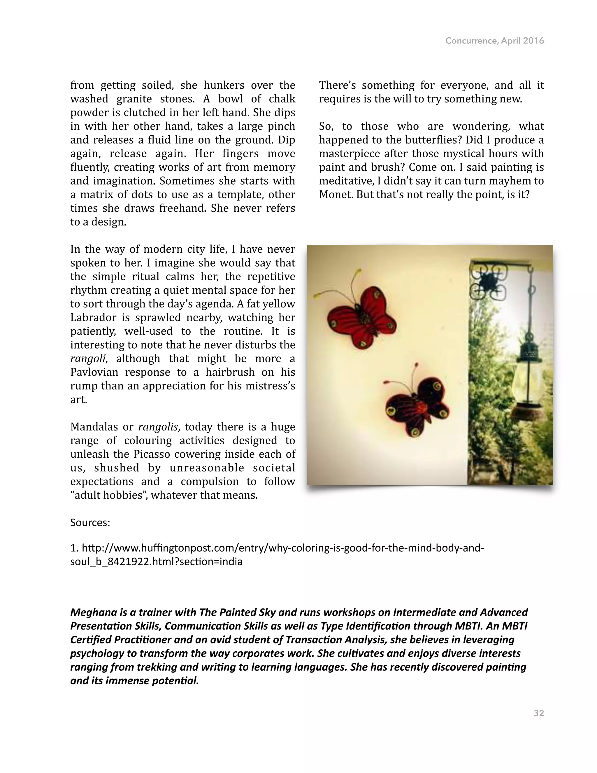 Concurrence, April 2016
from" getting" soiled," she" hunkers" over" the"
washed" granite" stones." A" bowl" of" chalk"
powder"is"clutched"in"her"left"hand."She"dips"
in" with" her" other" hand," takes" a" large" pinch"
and"releases"a"Dluid"line"on"the"ground."Dip"
again," release" again." Her" Dingers" move"
Dluently,"creating"works"of"art"from"memory"
and"imagination."Sometimes"she"starts"with"
a"matrix"of"dots"to"use"as"a"template,"other"
times" she" draws" freehand." She" never" refers"
to"a"design."
In"the"way"of"modern"city"life,"I"have"never"
spoken"to"her."I"imagine"she"would"say"that"
the" simple" ritual" calms" her," the" repetitive"
rhythm"creating"a"quiet"mental"space"for"her"
to"sort"through"the"day’s"agenda."A"fat"yellow"
Labrador" is" sprawled" nearby," watching" her"
patiently," wellFused" to" the" routine." It" is"
interesting"to"note"that"he"never"disturbs"the"
rangoli," although" that" might" be" more" a"
Pavlovian" response" to" a" hairbrush" on" his"
rump"than"an"appreciation"for"his"mistress’s"
art.""
Mandalas" or" rangolis," today" there" is" a" huge"
range" of" colouring" activities" designed" to"
unleash"the"Picasso"cowering"inside"each"of"
us," shushed" by" unreasonable" societal"
expectations" and" a" compulsion" to" follow"
“adult"hobbies”,"whatever"that"means.""
There’s" something" for" everyone," and" all" it"
requires"is"the"will"to"try"something"new.""
So," to" those" who" are" wondering," what"
happened"to"the"butterDlies?"Did"I"produce"a"
masterpiece"after"those"mystical"hours"with"
paint"and"brush?"Come"on."I"said"painting"is"
meditative,"I"didn’t"say"it"can"turn"mayhem"to"
Monet."But"that’s"not"really"the"point,"is"it?"
Sources:)
1.)h-p://www.huﬃngtonpost.com/entry/why7coloring7is7good7for7the7mind7body7and7
soul_b_8421922.html?secDon=india)
Meghana'is'a'trainer'with'The'Painted'Sky'and'runs'workshops'on'Intermediate'and'Advanced'
Presenta;on'Skills,'Communica;on'Skills'as'well'as'Type'Iden;ﬁca;on'through'MBTI.'An'MBTI'
Cer;ﬁed'Prac;;oner'and'an'avid'student'of'Transac;on'Analysis,'she'believes'in'leveraging'
psychology'to'transform'the'way'corporates'work.'She'cul;vates'and'enjoys'diverse'interests'
ranging'from'trekking'and'wri;ng'to'learning'languages.'She'has'recently'discovered'pain;ng'
and'its'immense'poten;al.'
32
 
