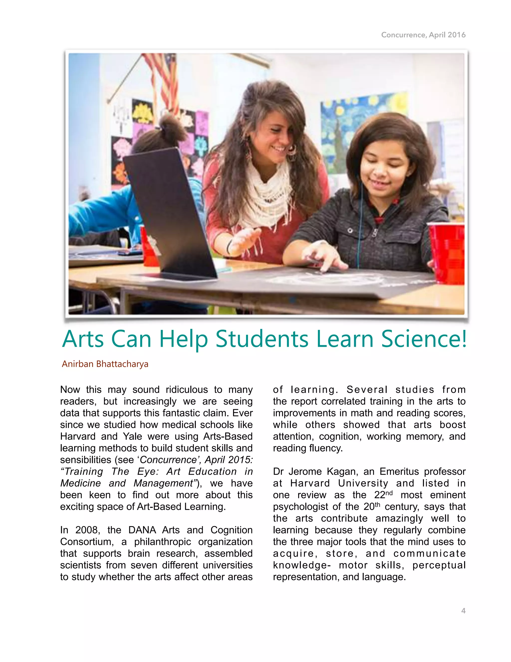 Concurrence, April 2016
Now this may sound ridiculous to many
readers, but increasingly we are seeing
data that supports this fantastic claim. Ever
since we studied how medical schools like
Harvard and Yale were using Arts-Based
learning methods to build student skills and
sensibilities (see ‘Concurrence’, April 2015:
“Training The Eye: Art Education in
Medicine and Management”), we have
been keen to find out more about this
exciting space of Art-Based Learning.
In 2008, the DANA Arts and Cognition
Consortium, a philanthropic organization
that supports brain research, assembled
scientists from seven different universities
to study whether the arts affect other areas
of learning. Several studies from
the report correlated training in the arts to
improvements in math and reading scores,
while others showed that arts boost
attention, cognition, working memory, and
reading fluency.
Dr Jerome Kagan, an Emeritus professor
at Harvard University and listed in
one review as the 22nd most eminent
psychologist of the 20th century, says that
the arts contribute amazingly well to
learning because they regularly combine
the three major tools that the mind uses to
acquire, store, and communicate
knowledge- motor skills, perceptual
representation, and language. 
4
Arts Can Help Students Learn Science!
Anirban Bhattacharya
 