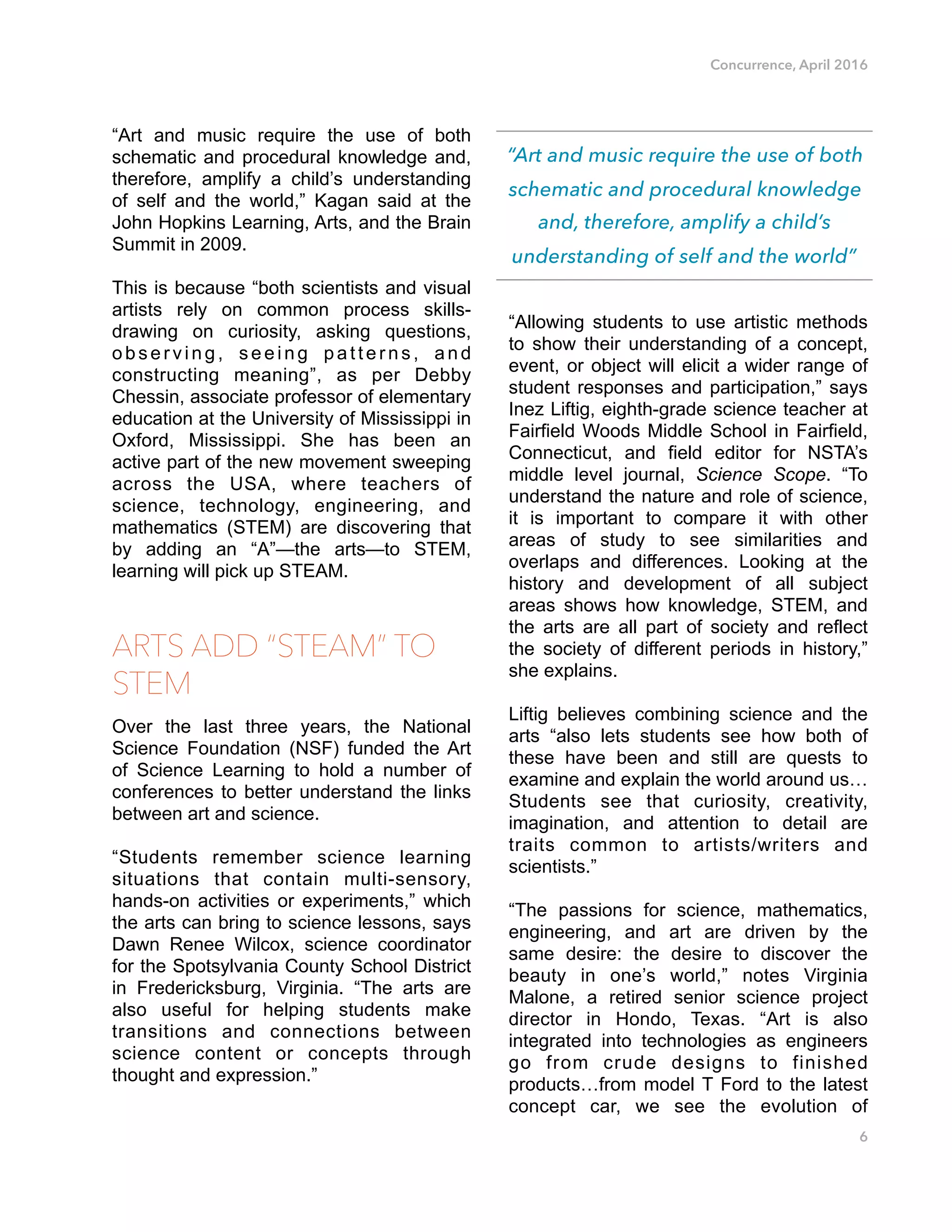 Concurrence, April 2016
“Art and music require the use of both
schematic and procedural knowledge and,
therefore, amplify a child’s understanding
of self and the world,” Kagan said at the
John Hopkins Learning, Arts, and the Brain
Summit in 2009.
This is because “both scientists and visual
artists rely on common process skills-
drawing on curiosity, asking questions,
observing, seeing patterns, and
constructing meaning”, as per Debby
Chessin, associate professor of elementary
education at the University of Mississippi in
Oxford, Mississippi. She has been an
active part of the new movement sweeping
across the USA, where teachers of
science, technology, engineering, and
mathematics (STEM) are discovering that
by adding an “A”—the arts—to STEM,
learning will pick up STEAM.
ARTS ADD “STEAM” TO
STEM
Over the last three years, the National
Science Foundation (NSF) funded the Art
of Science Learning to hold a number of
conferences to better understand the links
between art and science.
“Students remember science learning
situations that contain multi-sensory,
hands-on activities or experiments,” which
the arts can bring to science lessons, says
Dawn Renee Wilcox, science coordinator
for the Spotsylvania County School District
in Fredericksburg, Virginia. “The arts are
also useful for helping students make
transitions and connections between
science content or concepts through
thought and expression.”
“Allowing students to use artistic methods
to show their understanding of a concept,
event, or object will elicit a wider range of
student responses and participation,” says
Inez Liftig, eighth-grade science teacher at
Fairfield Woods Middle School in Fairfield,
Connecticut, and field editor for NSTA’s
middle level journal, Science Scope. “To
understand the nature and role of science,
it is important to compare it with other
areas of study to see similarities and
overlaps and differences. Looking at the
history and development of all subject
areas shows how knowledge, STEM, and
the arts are all part of society and reflect
the society of different periods in history,”
she explains.
Liftig believes combining science and the
arts “also lets students see how both of
these have been and still are quests to
examine and explain the world around us…
Students see that curiosity, creativity,
imagination, and attention to detail are
traits common to artists/writers and
scientists.”
“The passions for science, mathematics,
engineering, and art are driven by the
same desire: the desire to discover the
beauty in one’s world,” notes Virginia
Malone, a retired senior science project
director in Hondo, Texas. “Art is also
integrated into technologies as engineers
go from crude designs to finished
products…from model T Ford to the latest
concept car, we see the evolution of
6
“Art and music require the use of both
schematic and procedural knowledge
and, therefore, amplify a child’s
understanding of self and the world”
 