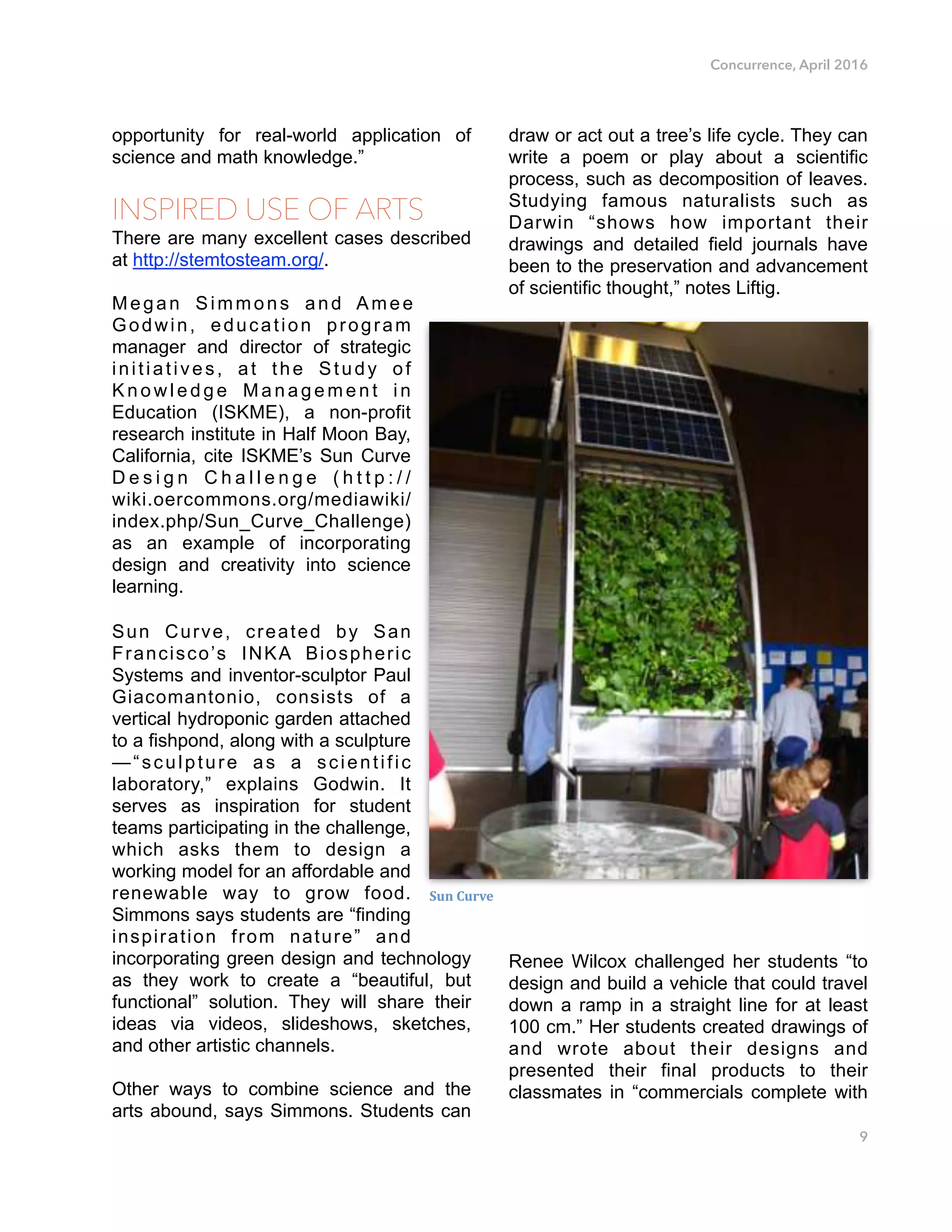 Concurrence, April 2016
opportunity for real-world application of
science and math knowledge.”
INSPIRED USE OF ARTS
There are many excellent cases described
at http://stemtosteam.org/.
Megan Simmons and Amee
Godwin, education program
manager and director of strategic
initiatives, at the Study of
K n o w l e d g e M a n a g e m e n t i n
Education (ISKME), a non-profit
research institute in Half Moon Bay,
California, cite ISKME’s Sun Curve
D e s i g n C h a l l e n g e ( h t t p : / /
wiki.oercommons.org/mediawiki/
index.php/Sun_Curve_Challenge)
as an example of incorporating
design and creativity into science
learning.
Sun Curve, created by San
Francisco’s INKA Biospheric
Systems and inventor-sculptor Paul
Giacomantonio, consists of a
vertical hydroponic garden attached
to a fishpond, along with a sculpture
—“sculpture as a scientific
laboratory,” explains Godwin. It
serves as inspiration for student
teams participating in the challenge,
which asks them to design a
working model for an affordable and
renewable way to grow food.
Simmons says students are “finding
inspiration from nature” and
incorporating green design and technology
as they work to create a “beautiful, but
functional” solution. They will share their
ideas via videos, slideshows, sketches,
and other artistic channels.
Other ways to combine science and the
arts abound, says Simmons. Students can
draw or act out a tree’s life cycle. They can
write a poem or play about a scientific
process, such as decomposition of leaves.
Studying famous naturalists such as
Darwin “shows how important their
drawings and detailed field journals have
been to the preservation and advancement
of scientific thought,” notes Liftig.
Renee Wilcox challenged her students “to
design and build a vehicle that could travel
down a ramp in a straight line for at least
100 cm.” Her students created drawings of
and wrote about their designs and
presented their final products to their
classmates in “commercials complete with
9
Sun'Curve
 
