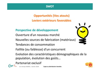Les entrepr MidiPy - Janvier 2018 Copie ou distribution interdite
SWOT
• Opportunités (Vos atouts)
• Leviers extérieurs favorables
• Perspective de développement
• Ouverture d’un nouveau marché
• Nouvelles sources de fabrication (matériaux)
• Tendances de consommation
• Faillite (ou faiblesse) d’un concurrent
• Evolution des caractéristiques démographiques de la
population, évolution des goûts…
• Partenariat exclusif 11
 